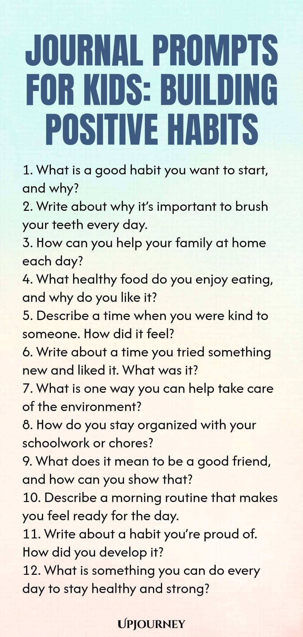 Journal Prompts for Kids: Building Positive Habits 1. What is a good habit you want to start, and why? 2. Write about why it’s important to brush your teeth every day. 3. How can you help your family at home each day? 4. What healthy food do you enjoy eating, and why do you like it? 5. Describe a time when you were kind to someone. How did it feel? 6. Write about a time you tried something new and liked it. What was it? 7. What is one way you can help take care of the environm...
