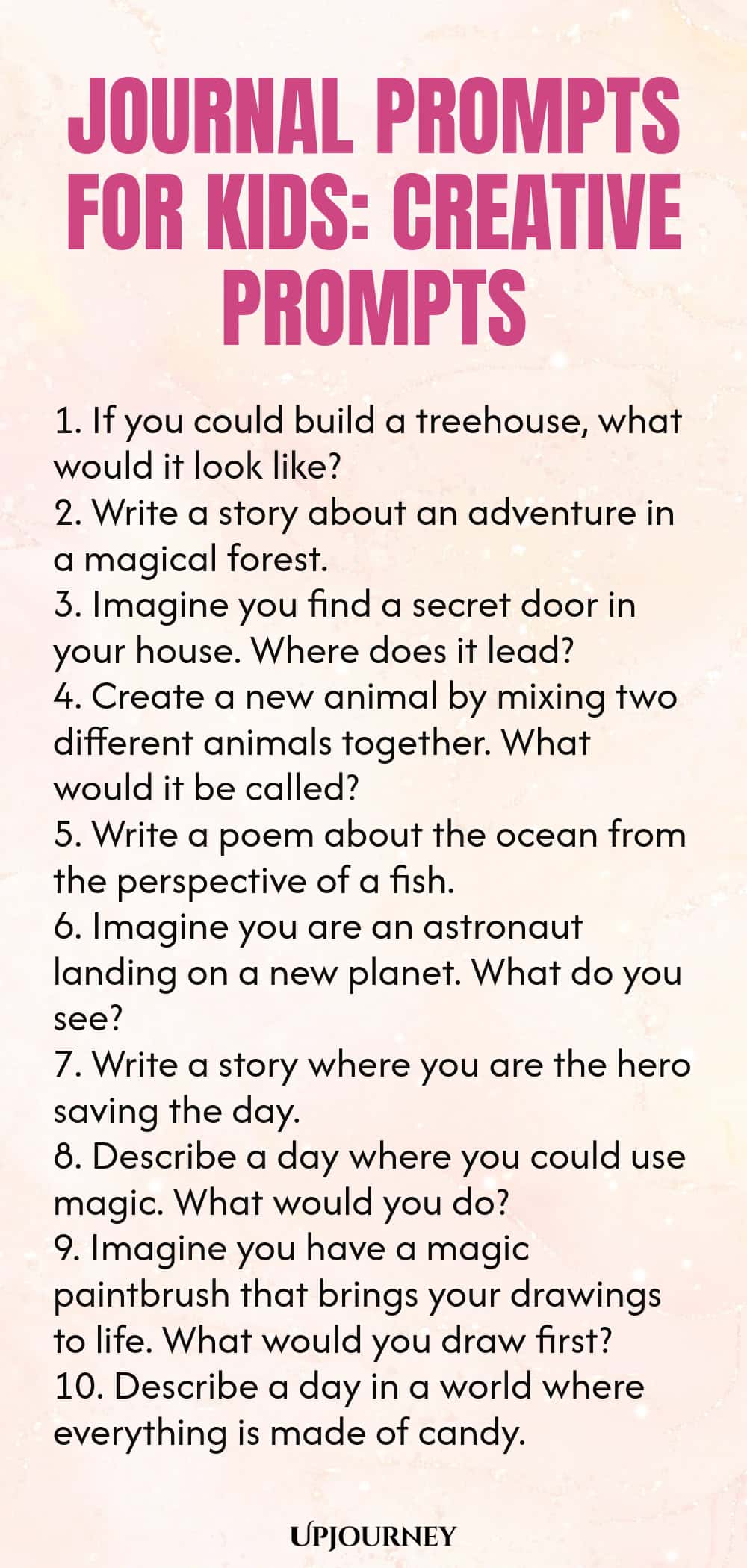 Journal Prompts for Kids: Creative Prompts 1. If you could build a treehouse, what would it look like? 2. Write a story about an adventure in a magical forest. 3. Imagine you find a secret door in your house. Where does it lead? 4. Create a new animal by mixing two different animals together. What would it be called? 5. Write a poem about the ocean from the perspective of a fish. 6. Imagine you are an astronaut landing on a new planet. What do you see? 7. Write a story where y...