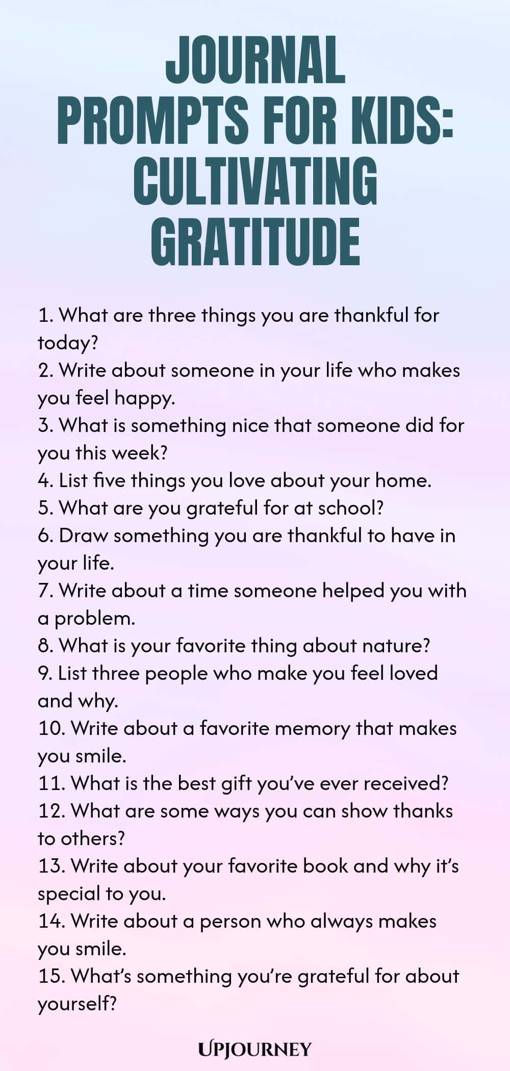 Journal Prompts for Kids: Cultivating Gratitude 1. What are three things you are thankful for today? 2. Write about someone in your life who makes you feel happy. 3. What is something nice that someone did for you this week? 4. List five things you love about your home. 5. What are you grateful for at school? 6. Draw something you are thankful to have in your life. 7. Write about a time someone helped you with a problem. 8. What is your favorite thing about nature? 9. List t...