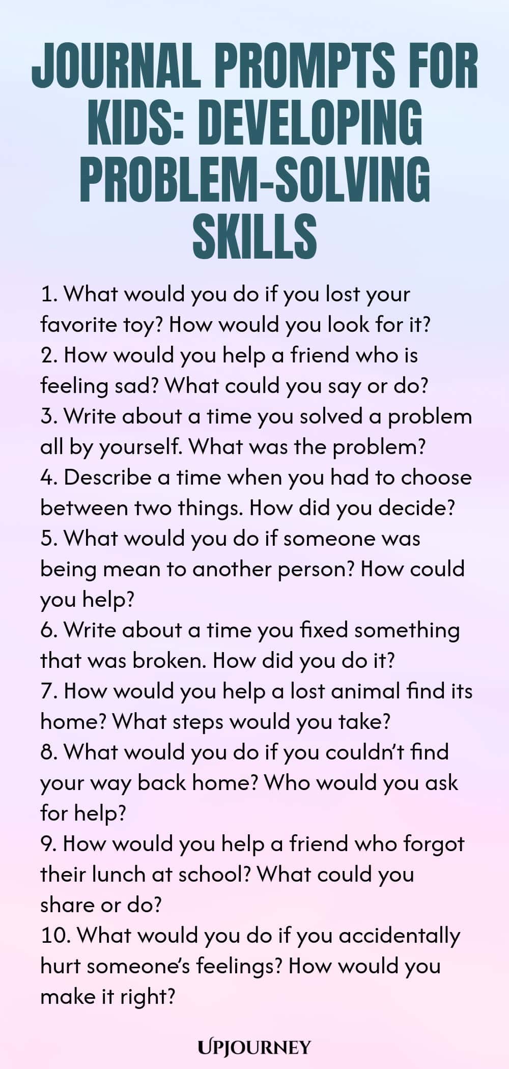 Journal Prompts for Kids: Developing Problem-Solving Skills 1. What would you do if you lost your favorite toy? How would you look for it? 2. How would you help a friend who is feeling sad? What could you say or do? 3. Write about a time you solved a problem all by yourself. What was the problem? 4. Describe a time when you had to choose between two things. How did you decide? 5. What would you do if someone was being mean to another person? How could you help? 6. Write about a...