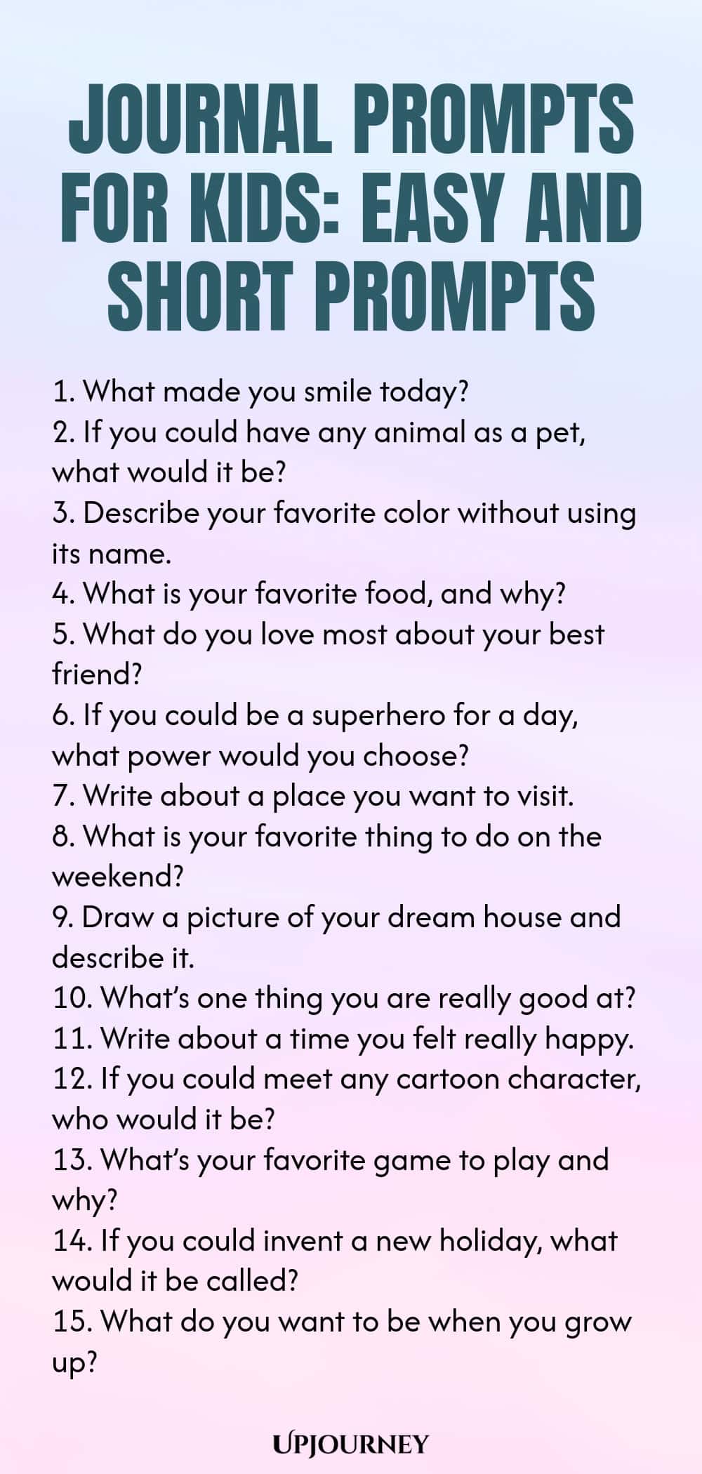 Journal Prompts for Kids: Easy and Short Prompts 1. What made you smile today? 2. If you could have any animal as a pet, what would it be? 3. Describe your favorite color without using its name. 4. What is your favorite food, and why? 5. What do you love most about your best friend? 6. If you could be a superhero for a day, what power would you choose? 7. Write about a place you want to visit. 8. What is your favorite thing to do on the weekend? 9. Draw a picture of your dre...