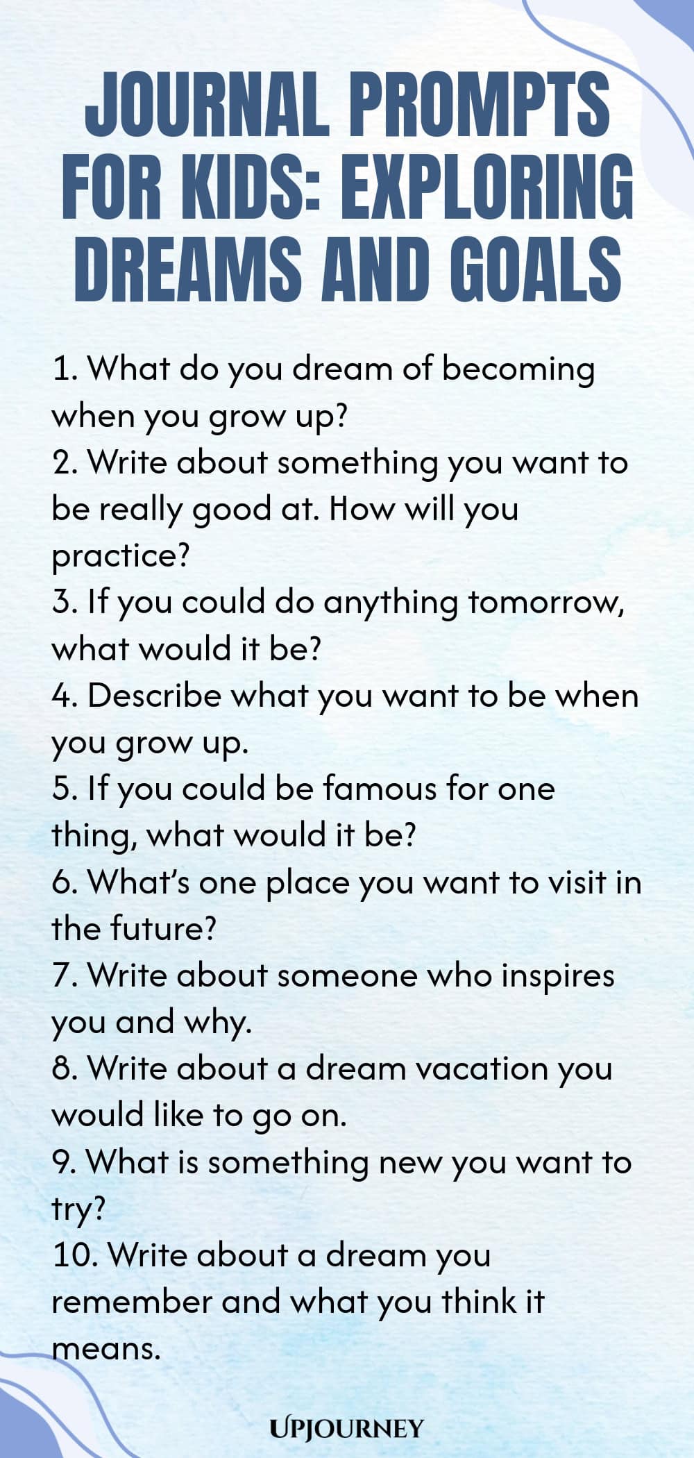 Journal Prompts for Kids: Exploring Dreams and Goals 1. What do you dream of becoming when you grow up? 2. Write about something you want to be really good at. How will you practice? 3. If you could do anything tomorrow, what would it be? 4. Describe what you want to be when you grow up. 5. If you could be famous for one thing, what would it be? 6. What’s one place you want to visit in the future? 7. Write about someone who inspires you and why. 8. Write about a dream vacatio...