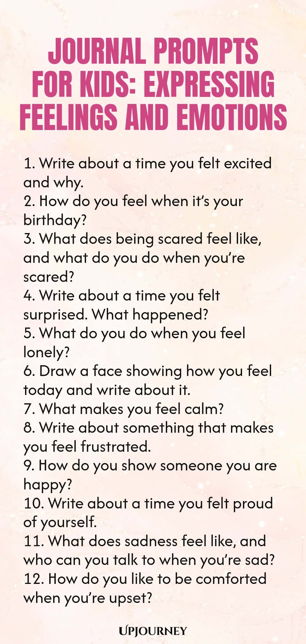 Journal Prompts for Kids: Expressing Feelings and Emotions 1. Write about a time you felt excited and why. 2. How do you feel when it’s your birthday? 3. What does being scared feel like, and what do you do when you’re scared? 4. Write about a time you felt surprised. What happened? 5. What do you do when you feel lonely? 6. Draw a face showing how you feel today and write about it. 7. What makes you feel calm? 8. Write about something that makes you feel frustrated. 9. How ...