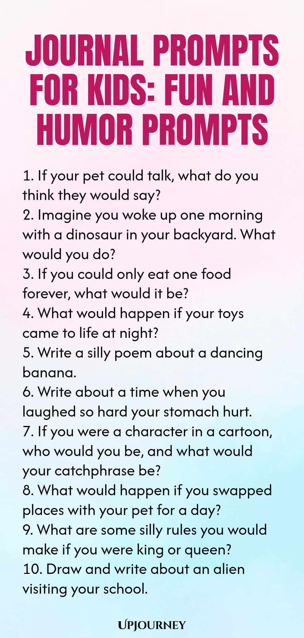 Journal Prompts for Kids: Fun and Humor Prompts 1. If your pet could talk, what do you think they would say? 2. Imagine you woke up one morning with a dinosaur in your backyard. What would you do? 3. If you could only eat one food forever, what would it be? 4. What would happen if your toys came to life at night? 5. Write a silly poem about a dancing banana. 6. Write about a time when you laughed so hard your stomach hurt. 7. If you were a character in a cartoon, who would you...