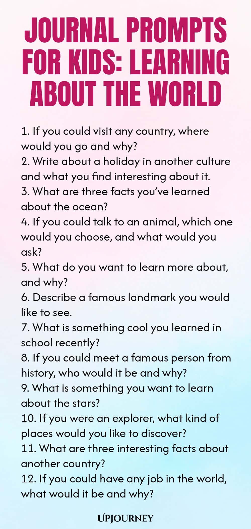 Journal Prompts for Kids: Learning About the World 1. If you could visit any country, where would you go and why? 2. Write about a holiday in another culture and what you find interesting about it. 3. What are three facts you’ve learned about the ocean? 4. If you could talk to an animal, which one would you choose, and what would you ask? 5. What do you want to learn more about, and why? 6. Describe a famous landmark you would like to see. 7. What is something cool you learned...