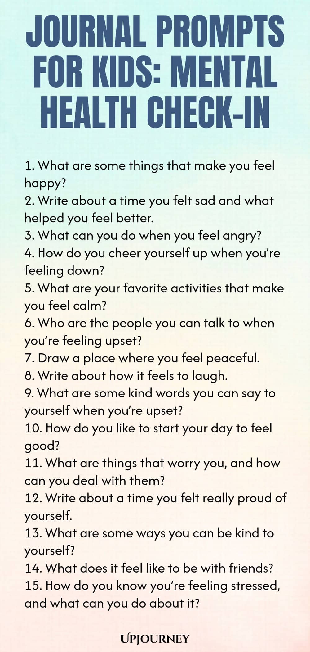 Journal Prompts for Kids: Mental Health Check-In 1. What are some things that make you feel happy? 2. Write about a time you felt sad and what helped you feel better. 3. What can you do when you feel angry? 4. How do you cheer yourself up when you’re feeling down? 5. What are your favorite activities that make you feel calm? 6. Who are the people you can talk to when you’re feeling upset? 7. Draw a place where you feel peaceful. 8. Write about how it feels to laugh. 9. What ...