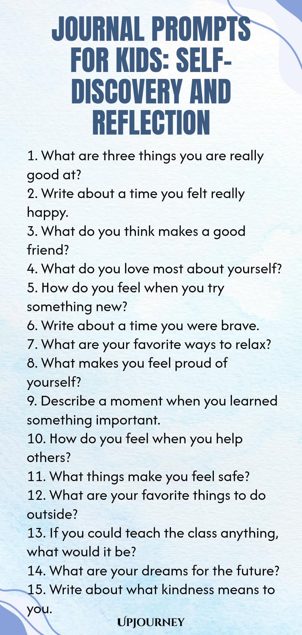 Journal Prompts for Kids: Self-Discovery and Reflection 1. What are three things you are really good at? 2. Write about a time you felt really happy. 3. What do you think makes a good friend? 4. What do you love most about yourself? 5. How do you feel when you try something new? 6. Write about a time you were brave. 7. What are your favorite ways to relax? 8. What makes you feel proud of yourself? 9. Describe a moment when you learned something important. 10. How do you fee...