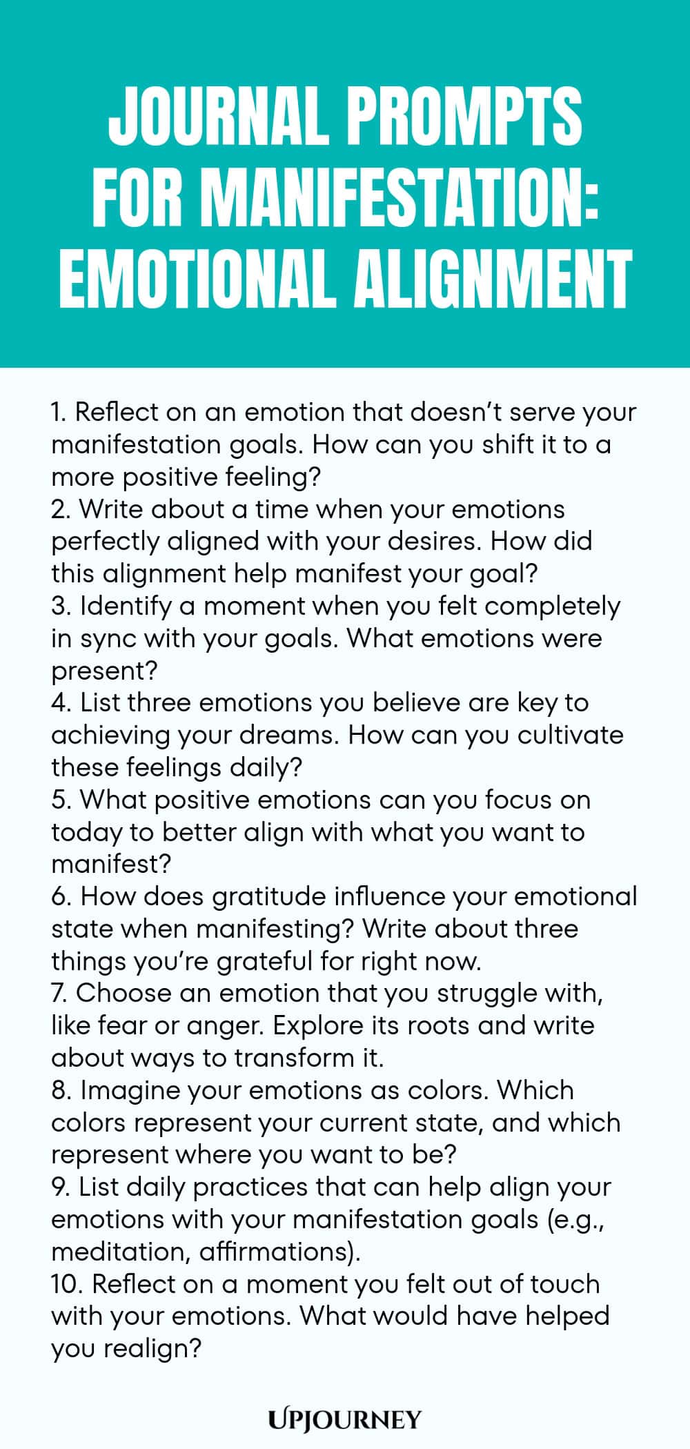 Journal Prompts for Manifestation: Emotional Alignment 1. Reflect on an emotion that doesn’t serve your manifestation goals. How can you shift it to a more positive feeling? 2. Write about a time when your emotions perfectly aligned with your desires. How did this alignment help manifest your goal? 3. Identify a moment when you felt completely in sync with your goals. What emotions were present? 4. List three emotions you believe are key to achieving your dreams. How can you cult...