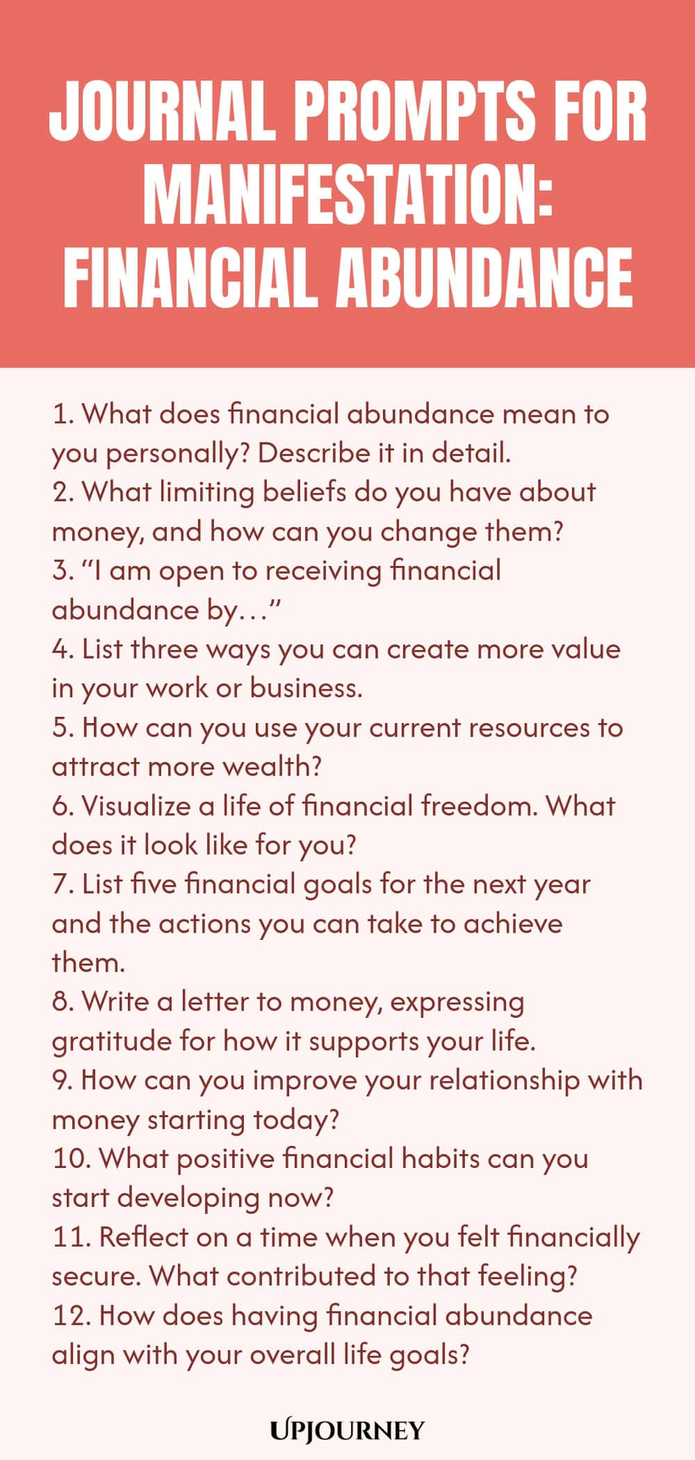 Journal Prompts for Manifestation: Financial Abundance 1. What does financial abundance mean to you personally? Describe it in detail. 2. What limiting beliefs do you have about money, and how can you change them? 3. “I am open to receiving financial abundance by…” 4. List three ways you can create more value in your work or business. 5. How can you use your current resources to attract more wealth? 6. Visualize a life of financial freedom. What does it look like for you? 7. L...