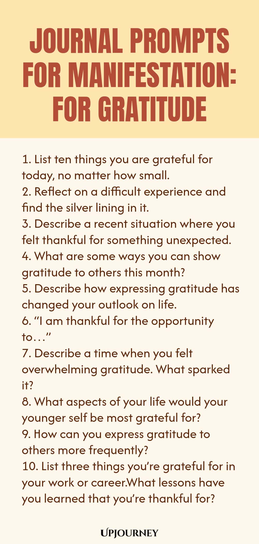 Journal Prompts for Manifestation: For Gratitude 1. List ten things you are grateful for today, no matter how small. 2. Reflect on a difficult experience and find the silver lining in it. 3. Describe a recent situation where you felt thankful for something unexpected. 4. What are some ways you can show gratitude to others this month? 5. Describe how expressing gratitude has changed your outlook on life. 6. “I am thankful for the opportunity to…” 7. Describe a time when you fel...