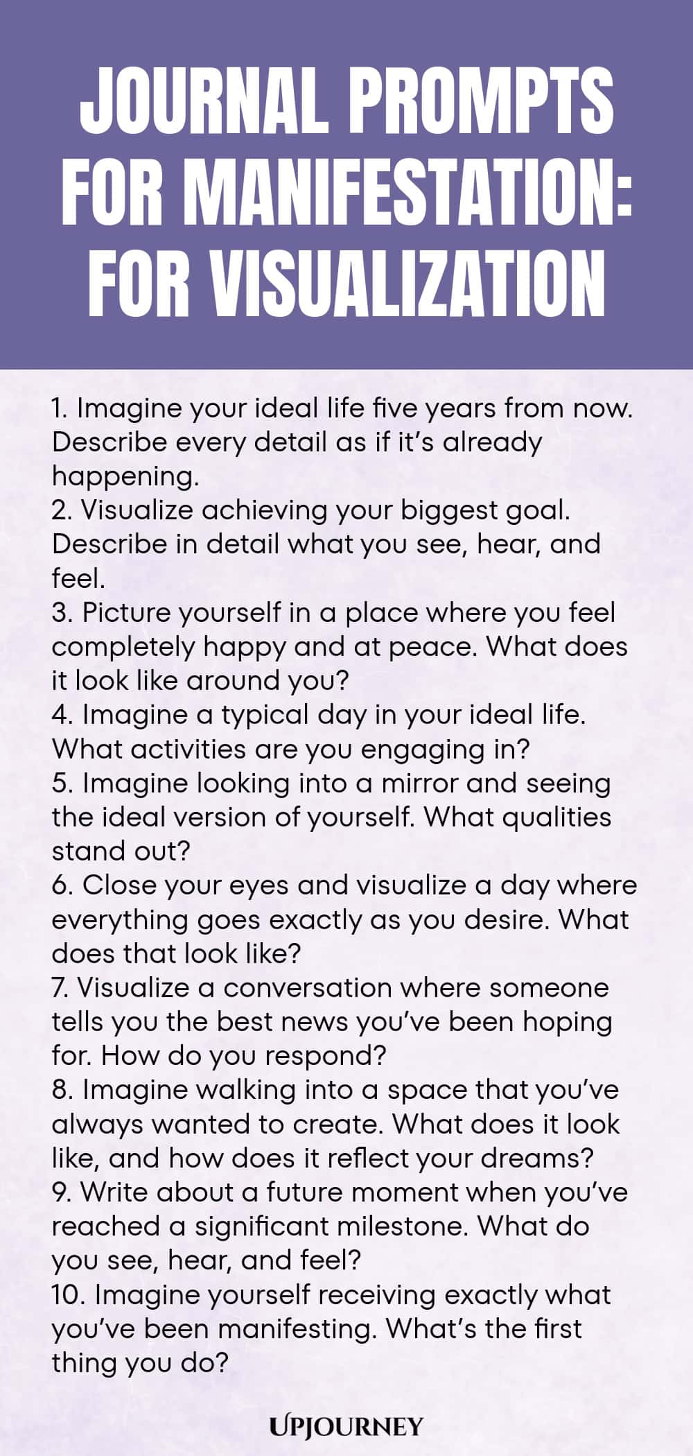 Journal Prompts for Manifestation: For Visualization 1. Imagine your ideal life five years from now. Describe every detail as if it’s already happening. 2. Visualize achieving your biggest goal. Describe in detail what you see, hear, and feel. 3. Picture yourself in a place where you feel completely happy and at peace. What does it look like around you? 4. Imagine a typical day in your ideal life. What activities are you engaging in? 5. Imagine looking into a mirror and seeing the i...