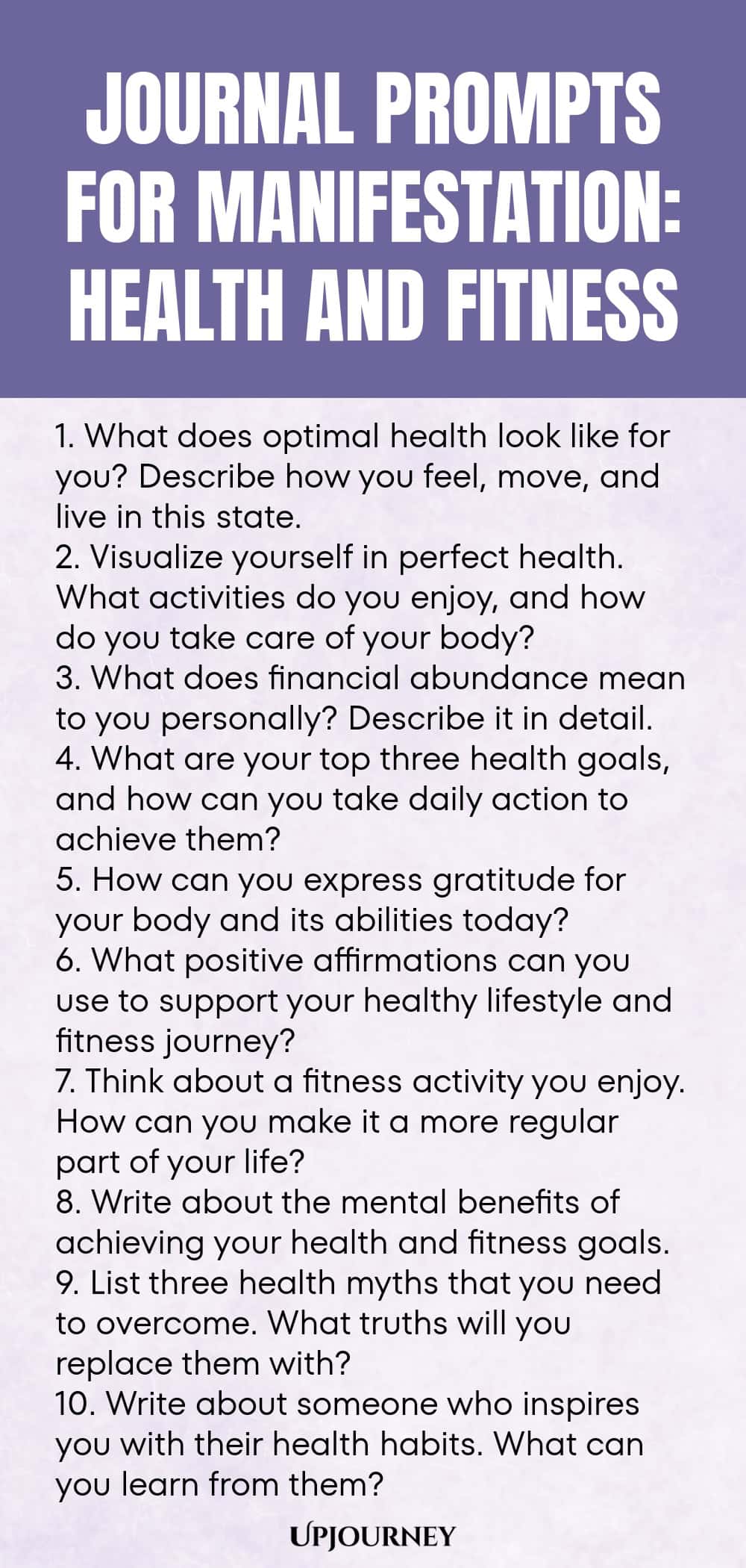 Journal Prompts for Manifestation: Health and Fitness 1. What does optimal health look like for you? Describe how you feel, move, and live in this state. 2. Visualize yourself in perfect health. What activities do you enjoy, and how do you take care of your body? 3. What does financial abundance mean to you personally? Describe it in detail. 4. What are your top three health goals, and how can you take daily action to achieve them? 5. How can you express gratitude for your body ...