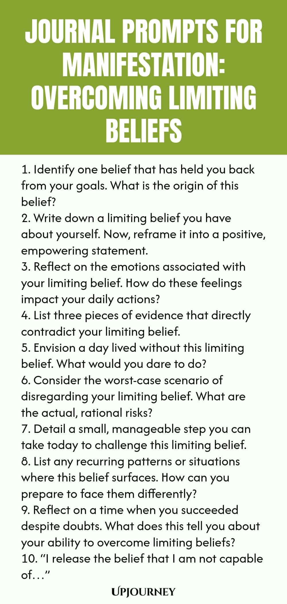 Journal Prompts for Manifestation: Overcoming Limiting Beliefs 1. Identify one belief that has held you back from your goals. What is the origin of this belief? 2. Write down a limiting belief you have about yourself. Now, reframe it into a positive, empowering statement. 3. Reflect on the emotions associated with your limiting belief. How do these feelings impact your daily actions? 4. List three pieces of evidence that directly contradict your limiting belief. 5. Envision a da...