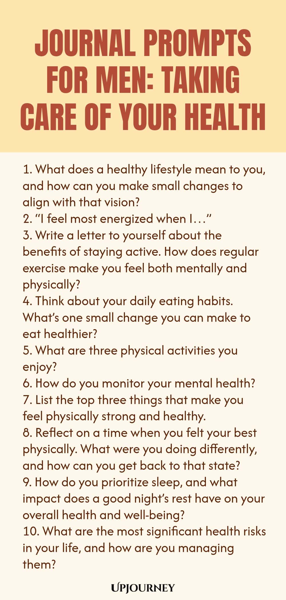 Journal Prompts for Men: Taking Care of Your Health 1. What does a healthy lifestyle mean to you, and how can you make small changes to align with that vision? 2. “I feel most energized when I…” 3. Write a letter to yourself about the benefits of staying active. How does regular exercise make you feel both mentally and physically? 4. Think about your daily eating habits. What’s one small change you can make to eat healthier? 5. What are three physical activities you enjoy? 6. H...
