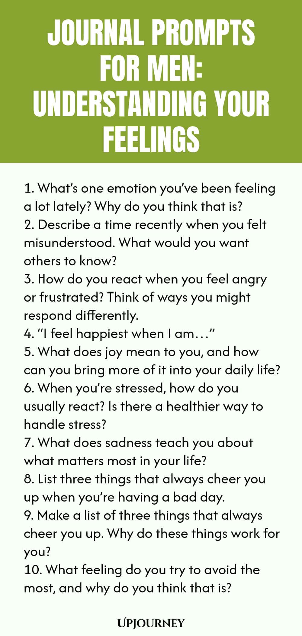 Journal Prompts for Men: Understanding Your Feelings 1. What’s one emotion you’ve been feeling a lot lately? Why do you think that is? 2. Describe a time recently when you felt misunderstood. What would you want others to know? 3. How do you react when you feel angry or frustrated? Think of ways you might respond differently. 4. “I feel happiest when I am…” 5. What does joy mean to you, and how can you bring more of it into your daily life? 6. When you’re stressed, how do you u...