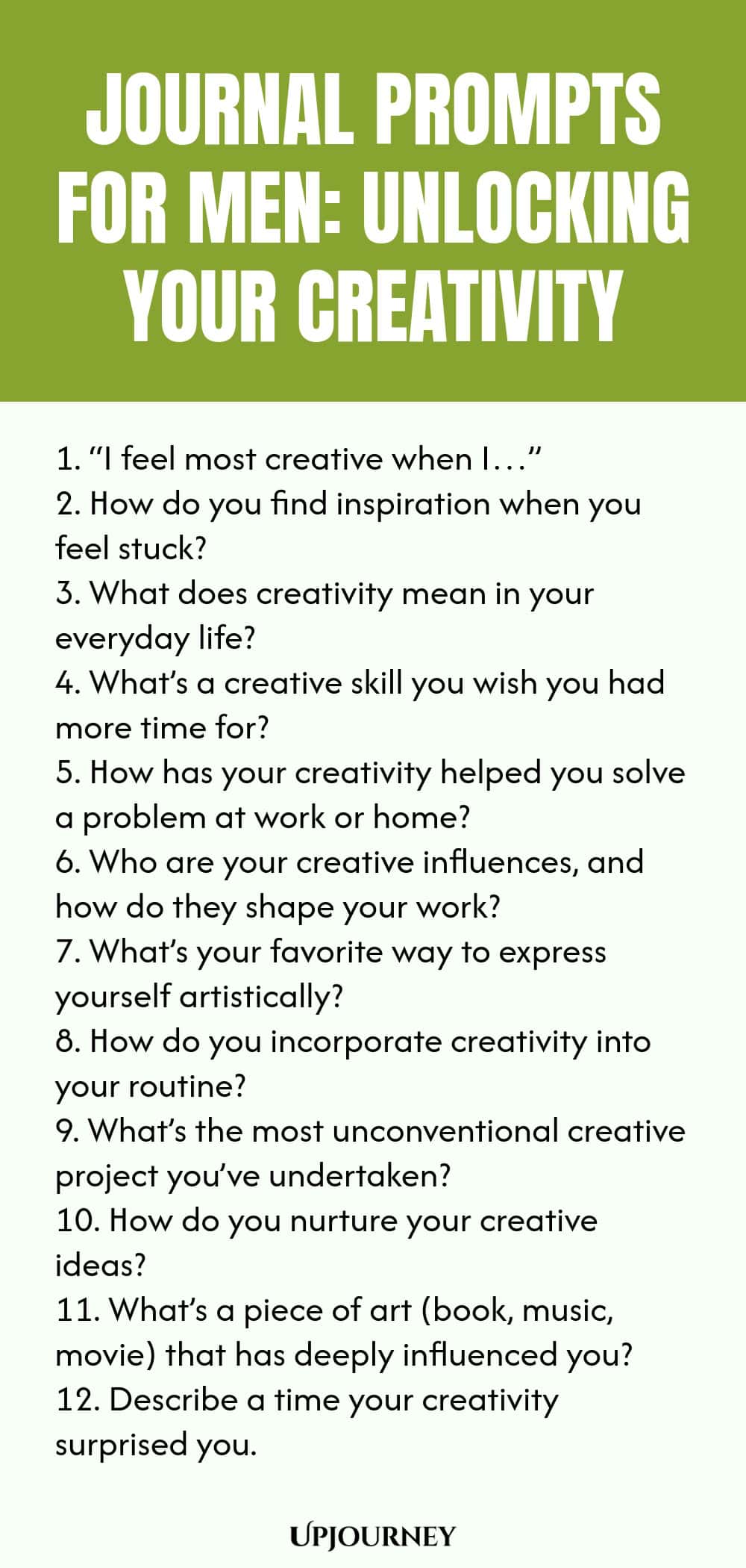 Journal Prompts for Men: Unlocking Your Creativity 1. “I feel most creative when I…” 2. How do you find inspiration when you feel stuck? 3. What does creativity mean in your everyday life? 4. What’s a creative skill you wish you had more time for? 5. How has your creativity helped you solve a problem at work or home? 6. Who are your creative influences, and how do they shape your work? 7. What’s your favorite way to express yourself artistically? 8. How do you incorporate cre...