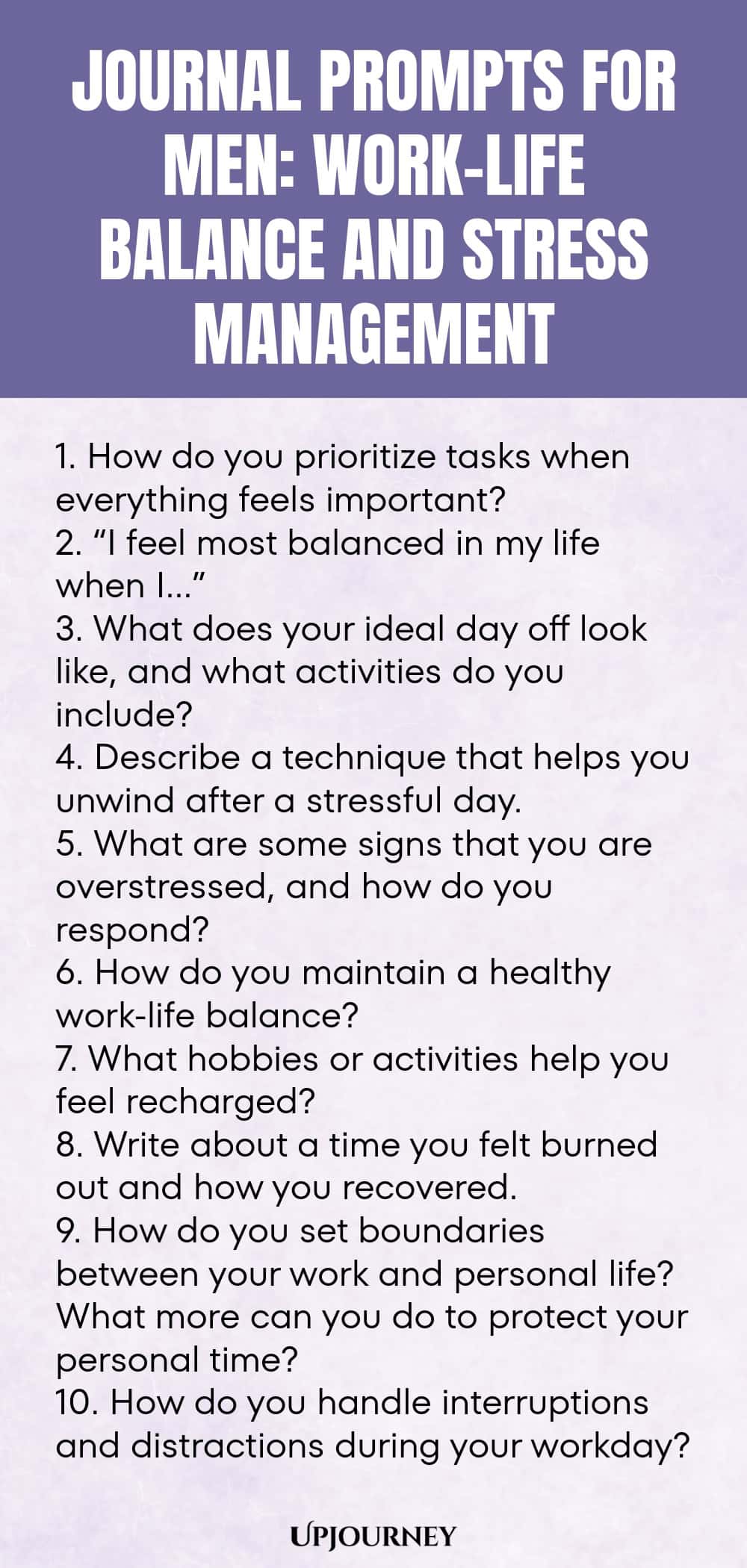 Journal Prompts for Men: Work-Life Balance and Stress Management 1. How do you prioritize tasks when everything feels important? 2. “I feel most balanced in my life when I…” 3. What does your ideal day off look like, and what activities do you include? 4. Describe a technique that helps you unwind after a stressful day. 5. What are some signs that you are overstressed, and how do you respond? 6. How do you maintain a healthy work-life balance? 7. What hobbies or activities hel...