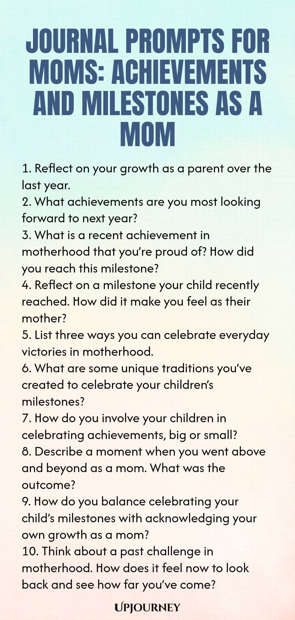 Journal Prompts for Moms: Achievements and Milestones as a Mom 1. Reflect on your growth as a parent over the last year. 2. What achievements are you most looking forward to next year? 3. What is a recent achievement in motherhood that you’re proud of? How did you reach this milestone? 4. Reflect on a milestone your child recently reached. How did it make you feel as their mother? 5. List three ways you can celebrate everyday victories in motherhood. 6. What are some unique tra...