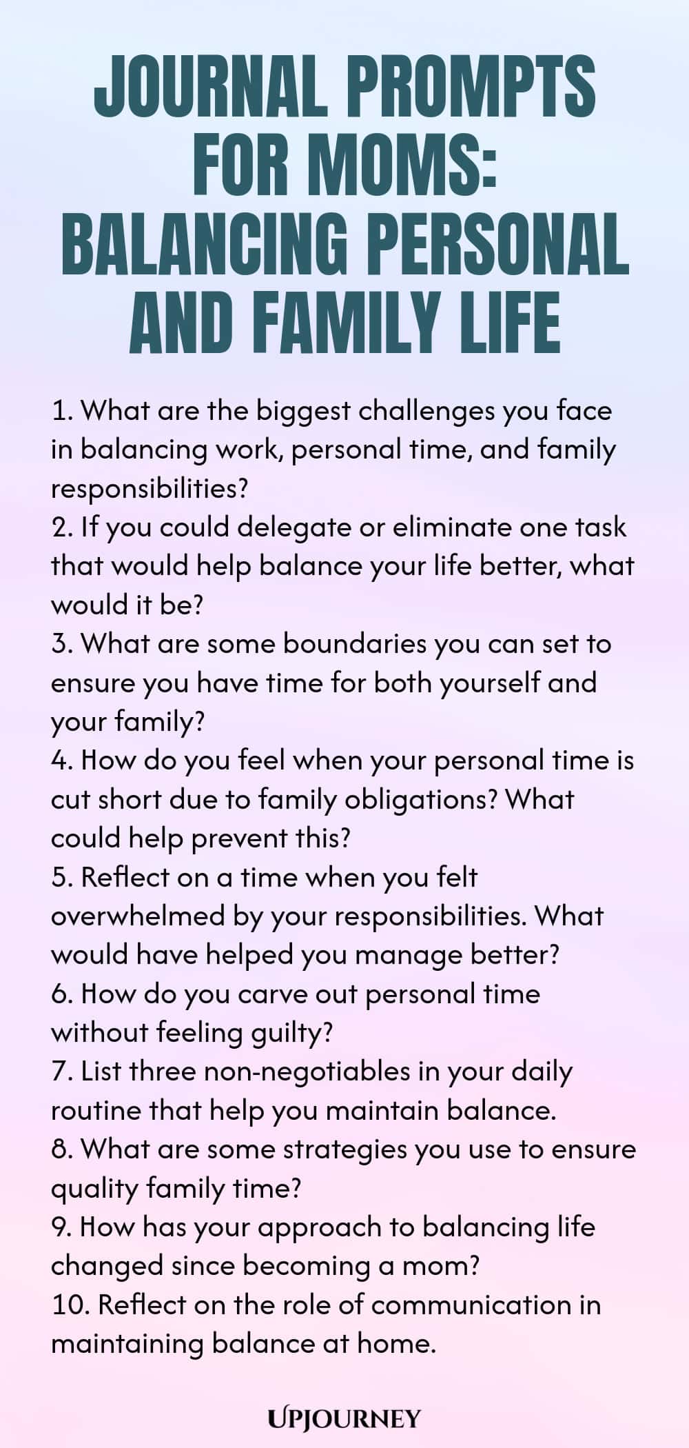 Journal Prompts for Moms: Balancing Personal and Family Life 1. What are the biggest challenges you face in balancing work, personal time, and family responsibilities? 2. If you could delegate or eliminate one task that would help balance your life better, what would it be? 3. What are some boundaries you can set to ensure you have time for both yourself and your family? 4. How do you feel when your personal time is cut short due to family obligations? What could help prevent thi...