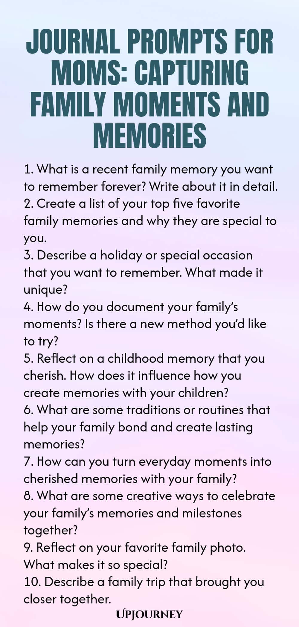 Journal Prompts for Moms: Capturing Family Moments and Memories 1. What is a recent family memory you want to remember forever? Write about it in detail. 2. Create a list of your top five favorite family memories and why they are special to you. 3. Describe a holiday or special occasion that you want to remember. What made it unique? 4. How do you document your family’s moments? Is there a new method you’d like to try? 5. Reflect on a childhood memory that you cherish. How does ...