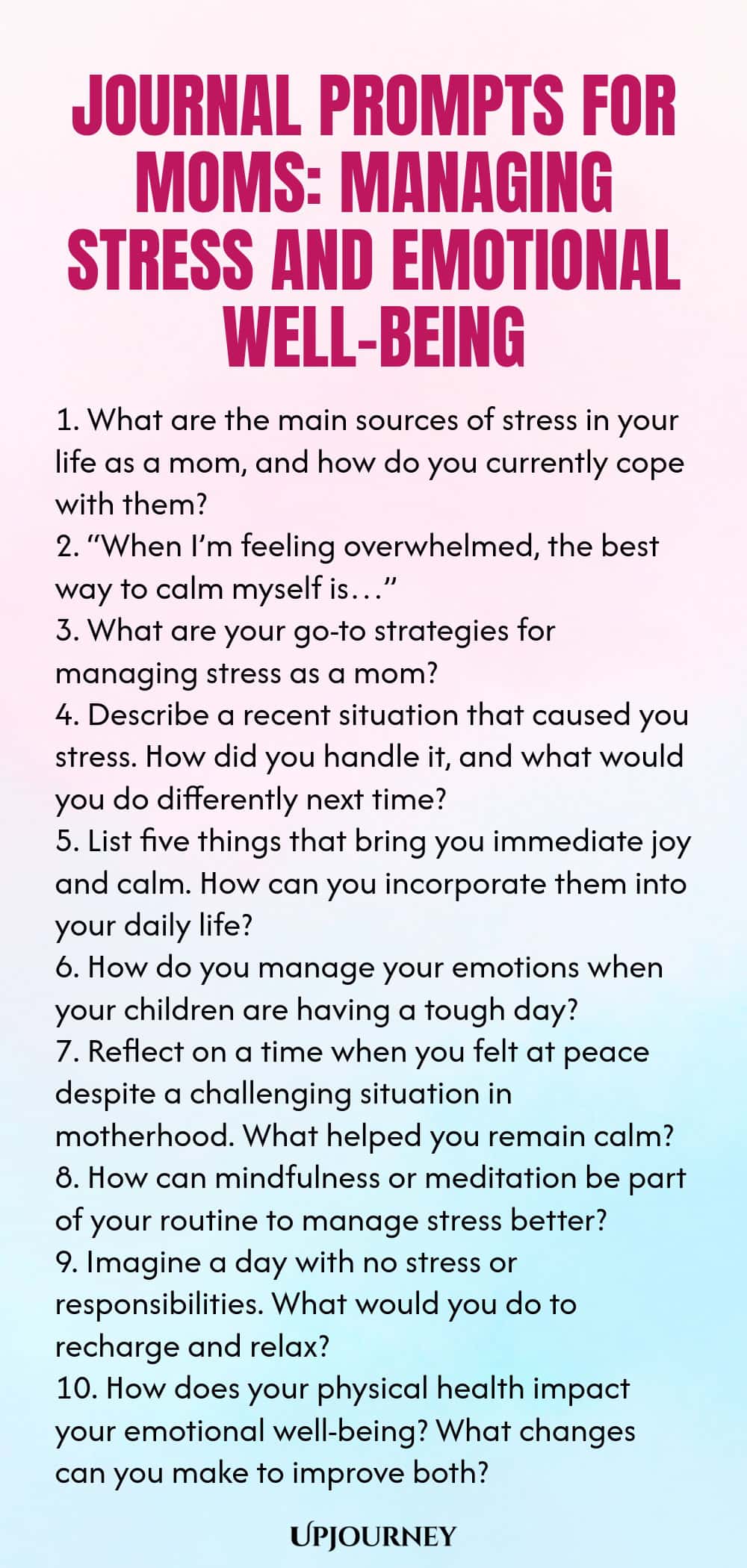 Journal Prompts for Moms: Managing Stress and Emotional Well-being 1. What are the main sources of stress in your life as a mom, and how do you currently cope with them? 2. “When I’m feeling overwhelmed, the best way to calm myself is…” 3. What are your go-to strategies for managing stress as a mom? 4. Describe a recent situation that caused you stress. How did you handle it, and what would you do differently next time? 5. List five things that bring you immediate joy and calm. ...