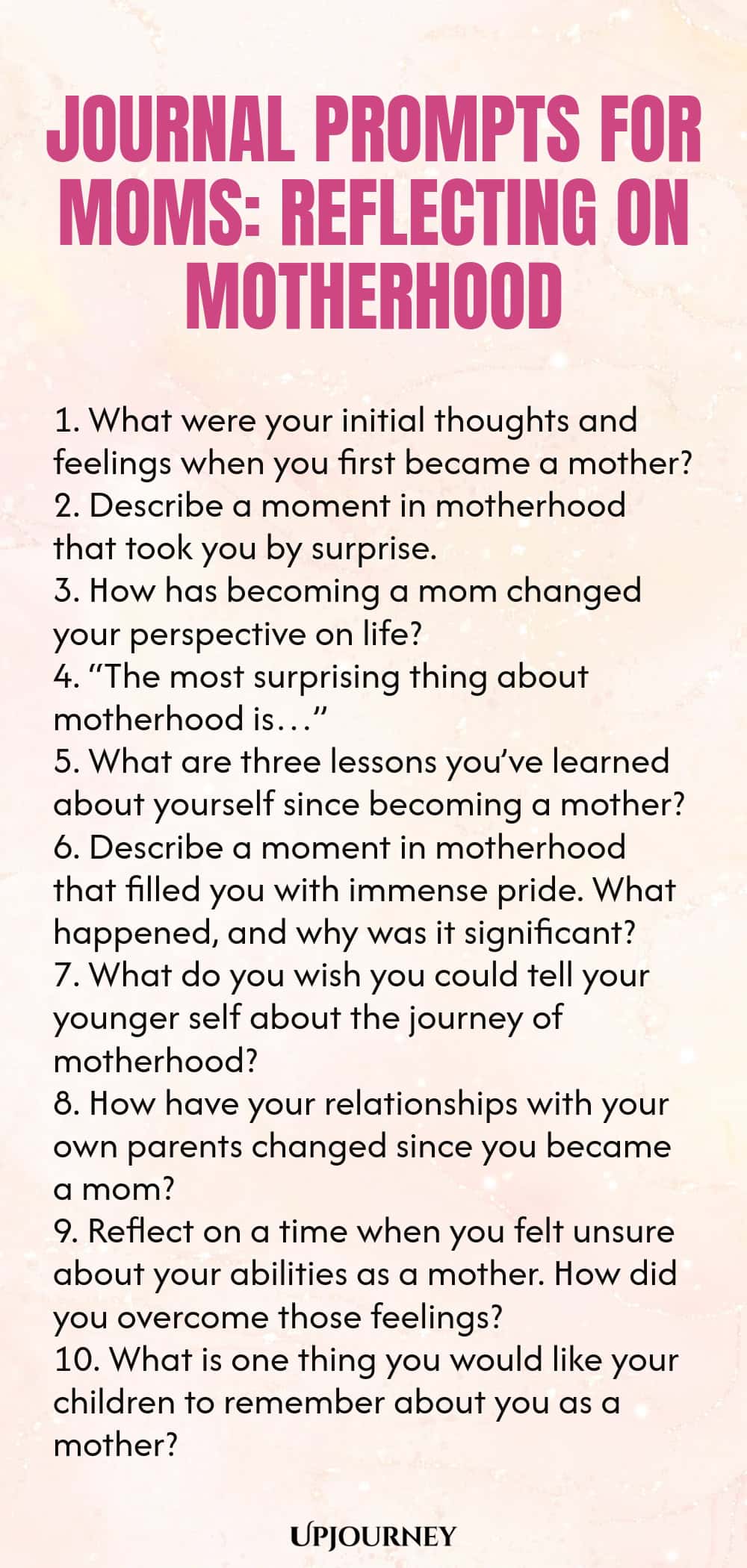 Journal Prompts for Moms: Reflecting on Motherhood 1. What were your initial thoughts and feelings when you first became a mother? 2. Describe a moment in motherhood that took you by surprise. 3. How has becoming a mom changed your perspective on life? 4. “The most surprising thing about motherhood is…” 5. What are three lessons you’ve learned about yourself since becoming a mother? 6. Describe a moment in motherhood that filled you with immense pride. What happened, and why wa...