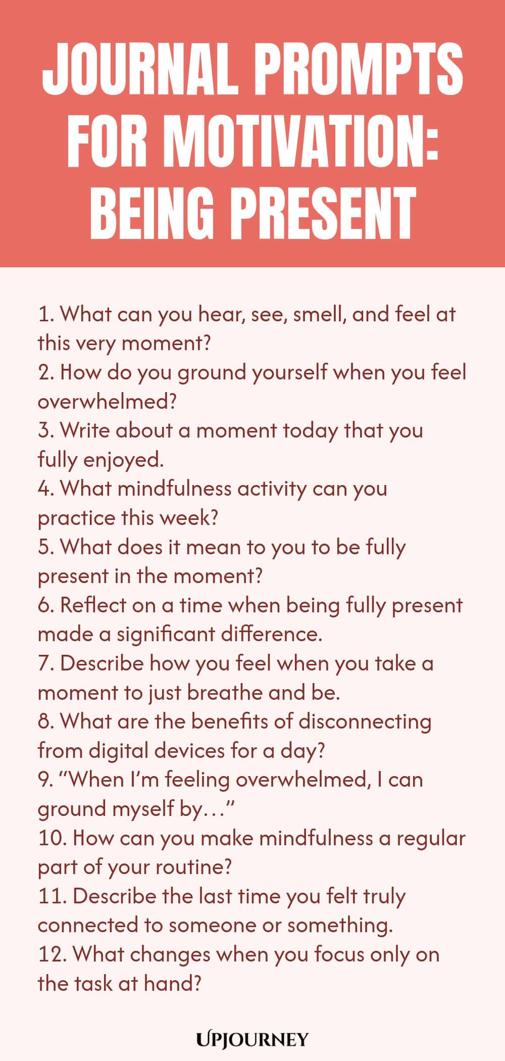 Journal Prompts for Motivation: Being Present 1. What can you hear, see, smell, and feel at this very moment? 2. How do you ground yourself when you feel overwhelmed? 3. Write about a moment today that you fully enjoyed. 4. What mindfulness activity can you practice this week? 5. What does it mean to you to be fully present in the moment? 6. Reflect on a time when being fully present made a significant difference. 7. Describe how you feel when you take a moment to just breathe...
