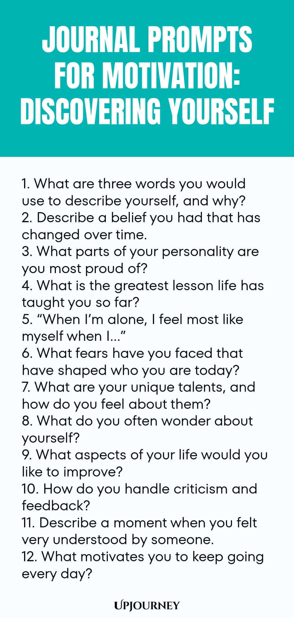 Journal Prompts for Motivation: Discovering Yourself 1. What are three words you would use to describe yourself, and why? 2. Describe a belief you had that has changed over time. 3. What parts of your personality are you most proud of? 4. What is the greatest lesson life has taught you so far? 5. “When I’m alone, I feel most like myself when I…” 6. What fears have you faced that have shaped who you are today? 7. What are your unique talents, and how do you feel about them? 8....