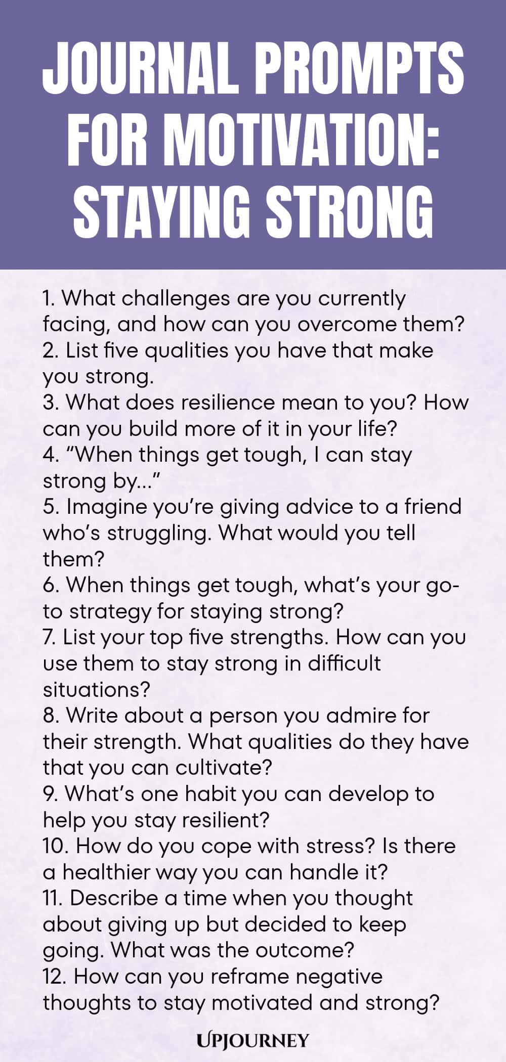 Journal Prompts for Motivation: Staying Strong 1. What challenges are you currently facing, and how can you overcome them? 2. List five qualities you have that make you strong. 3. What does resilience mean to you? How can you build more of it in your life? 4. “When things get tough, I can stay strong by…” 5. Imagine you’re giving advice to a friend who’s struggling. What would you tell them? 6. When things get tough, what’s your go-to strategy for staying strong? 7. List your ...