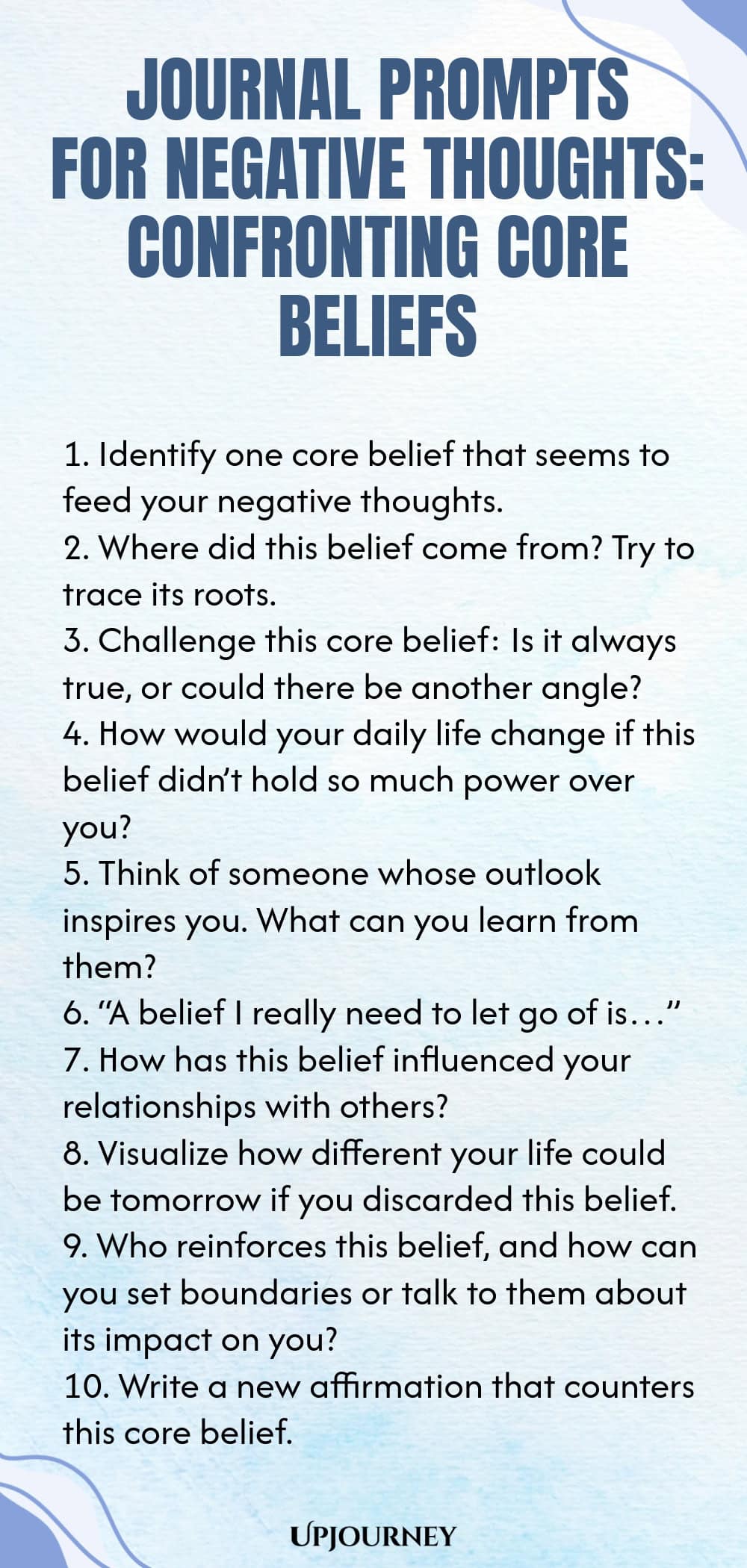 Journal Prompts for Negative Thoughts: Confronting Core Beliefs 1. Identify one core belief that seems to feed your negative thoughts. 2. Where did this belief come from? Try to trace its roots. 3. Challenge this core belief: Is it always true, or could there be another angle? 4. How would your daily life change if this belief didn’t hold so much power over you? 5. Think of someone whose outlook inspires you. What can you learn from them? 6. “A belief I really need to let go of...