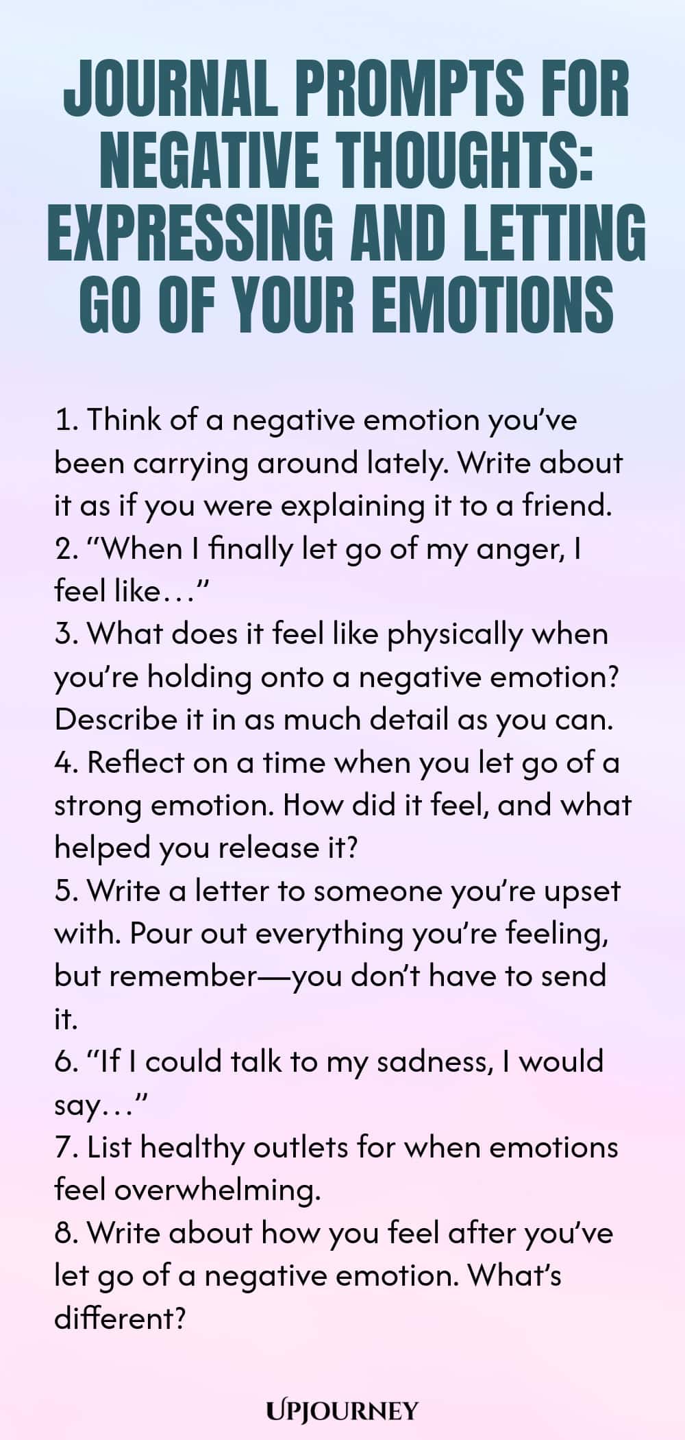 Journal Prompts for Negative Thoughts: Expressing and Letting Go of Your Emotions 1. Think of a negative emotion you’ve been carrying around lately. Write about it as if you were explaining it to a friend. 2. “When I finally let go of my anger, I feel like…” 3. What does it feel like physically when you’re holding onto a negative emotion? Describe it in as much detail as you can. 4. Reflect on a time when you let go of a strong emotion. How did it feel, and what helped you releas...