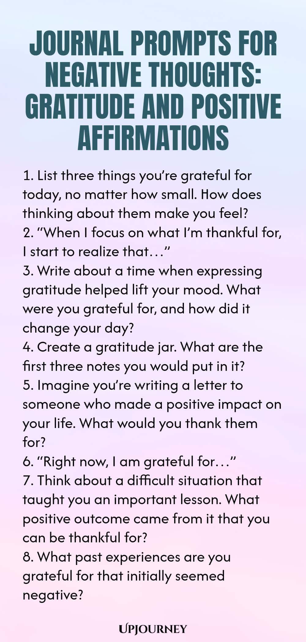 Journal Prompts for Negative Thoughts: Gratitude and Positive Affirmations 1. List three things you’re grateful for today, no matter how small. How does thinking about them make you feel? 2. “When I focus on what I’m thankful for, I start to realize that…” 3. Write about a time when expressing gratitude helped lift your mood. What were you grateful for, and how did it change your day? 4. Create a gratitude jar. What are the first three notes you would put in it? 5. Imagine you’r...