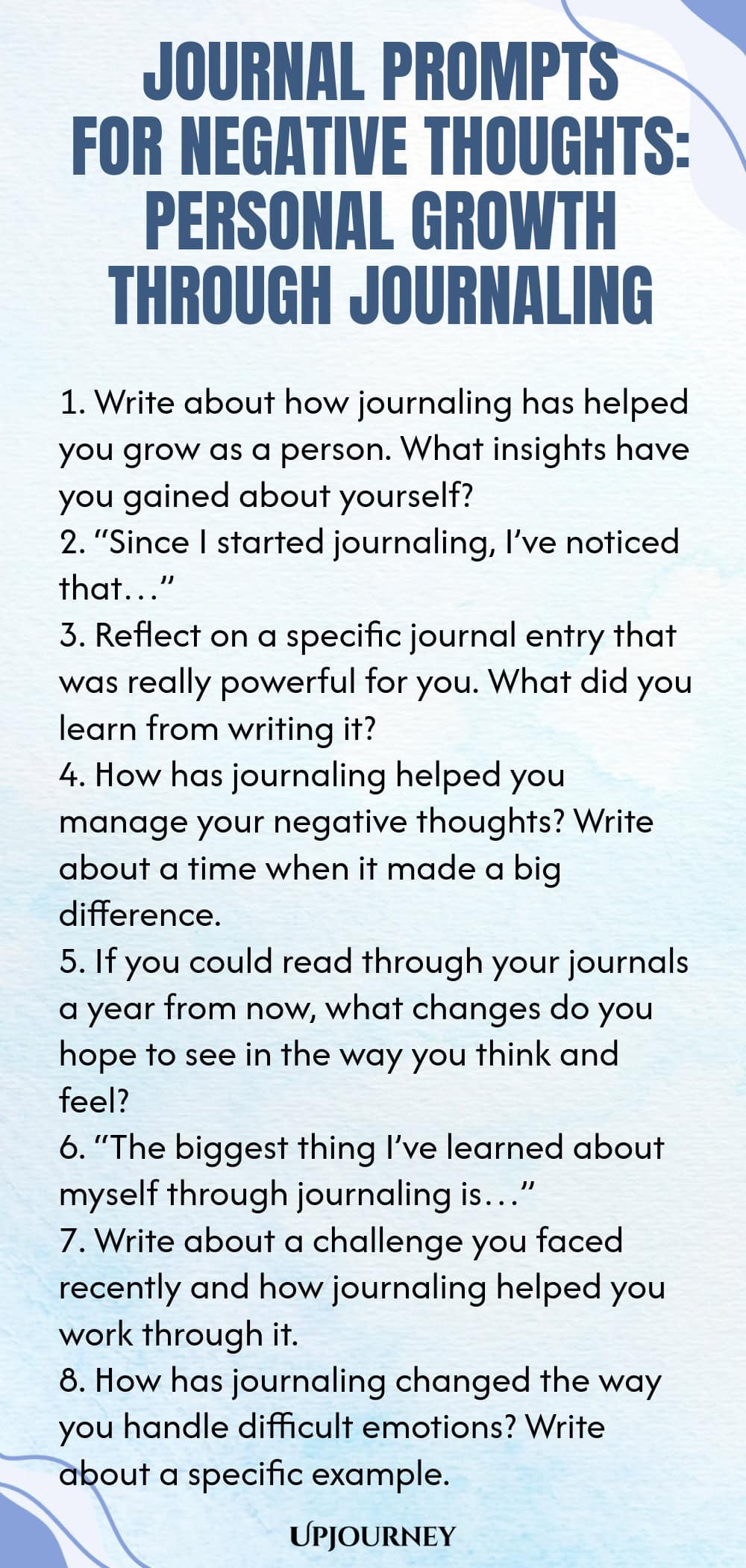 Journal Prompts for Negative Thoughts: Personal Growth Through Journaling 1. Write about how journaling has helped you grow as a person. What insights have you gained about yourself? 2. “Since I started journaling, I’ve noticed that…” 3. Reflect on a specific journal entry that was really powerful for you. What did you learn from writing it? 4. How has journaling helped you manage your negative thoughts? Write about a time when it made a big difference. 5. If you could read thro...