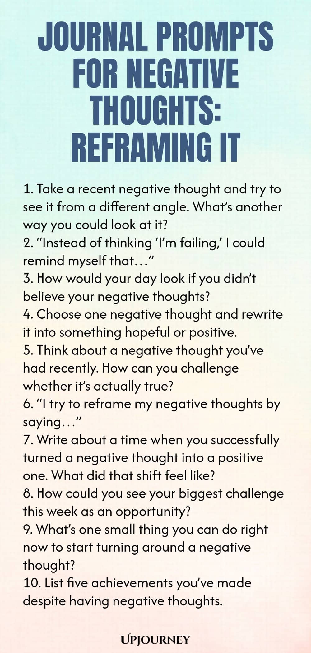 Journal Prompts for Negative Thoughts: Reframing It 1. Take a recent negative thought and try to see it from a different angle. What’s another way you could look at it? 2. “Instead of thinking ‘I’m failing,’ I could remind myself that…” 3. How would your day look if you didn’t believe your negative thoughts? 4. Choose one negative thought and rewrite it into something hopeful or positive. 5. Think about a negative thought you’ve had recently. How can you challenge whether it’s a...