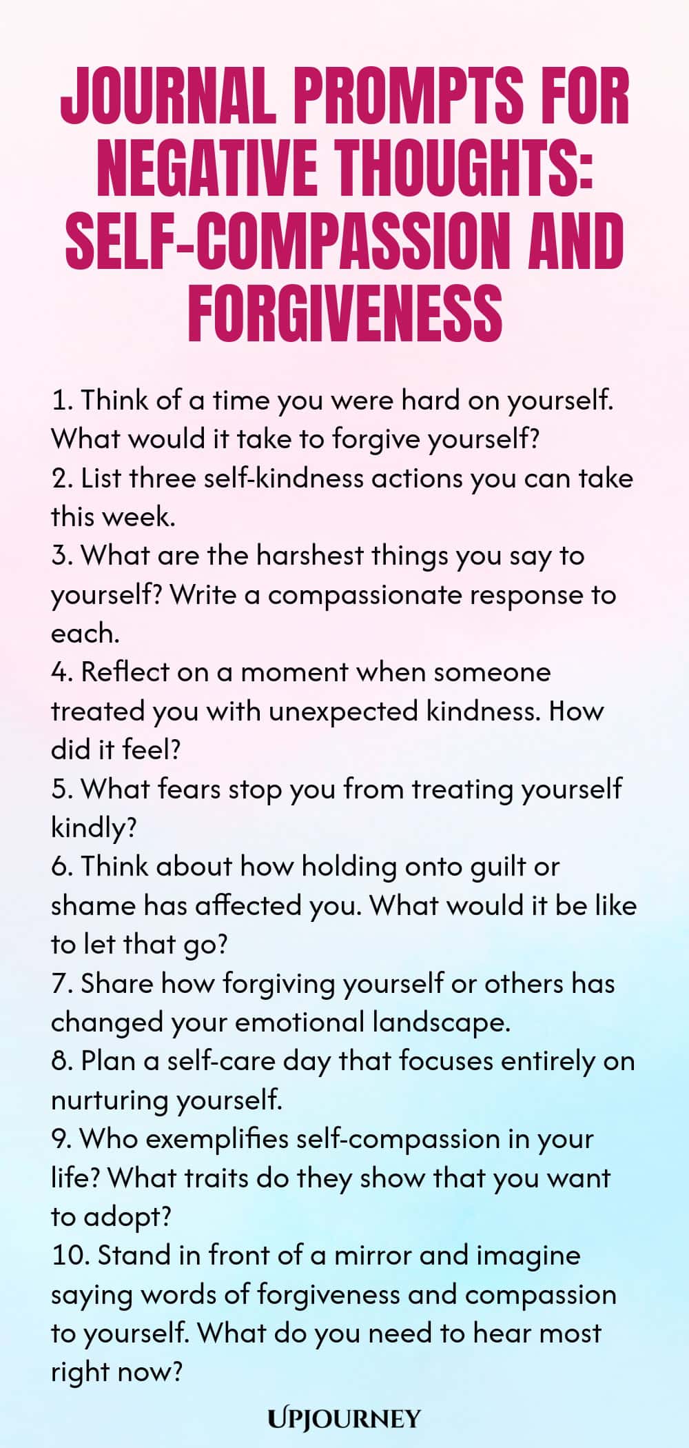 Journal Prompts for Negative Thoughts: Self-Compassion and Forgiveness 1. Think of a time you were hard on yourself. What would it take to forgive yourself? 2. List three self-kindness actions you can take this week. 3. What are the harshest things you say to yourself? Write a compassionate response to each. 4. Reflect on a moment when someone treated you with unexpected kindness. How did it feel? 5. What fears stop you from treating yourself kindly? 6. Think about how holding ...