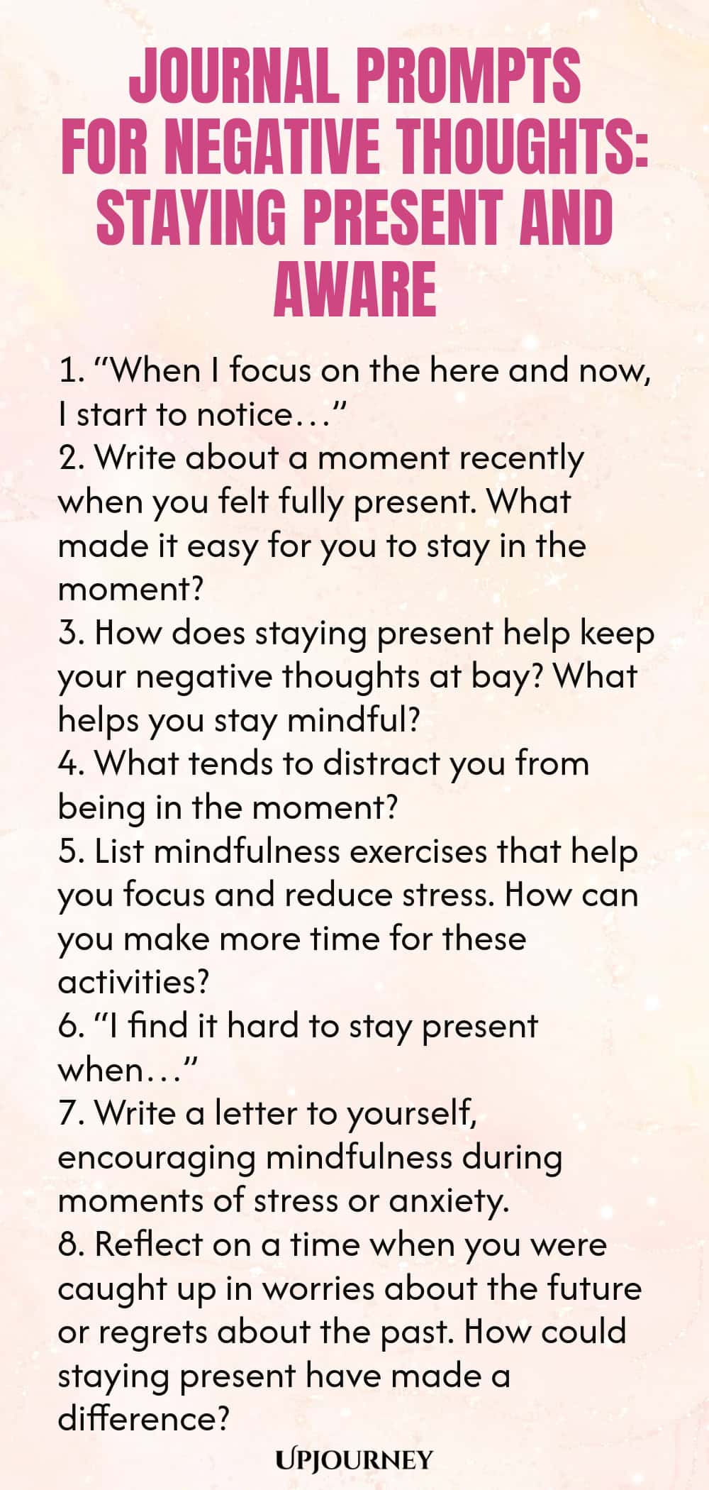 Journal Prompts for Negative Thoughts: Staying Present and Aware 1. “When I focus on the here and now, I start to notice…” 2. Write about a moment recently when you felt fully present. What made it easy for you to stay in the moment? 3. How does staying present help keep your negative thoughts at bay? What helps you stay mindful? 4. What tends to distract you from being in the moment? 5. List mindfulness exercises that help you focus and reduce stress. How can you make more time...