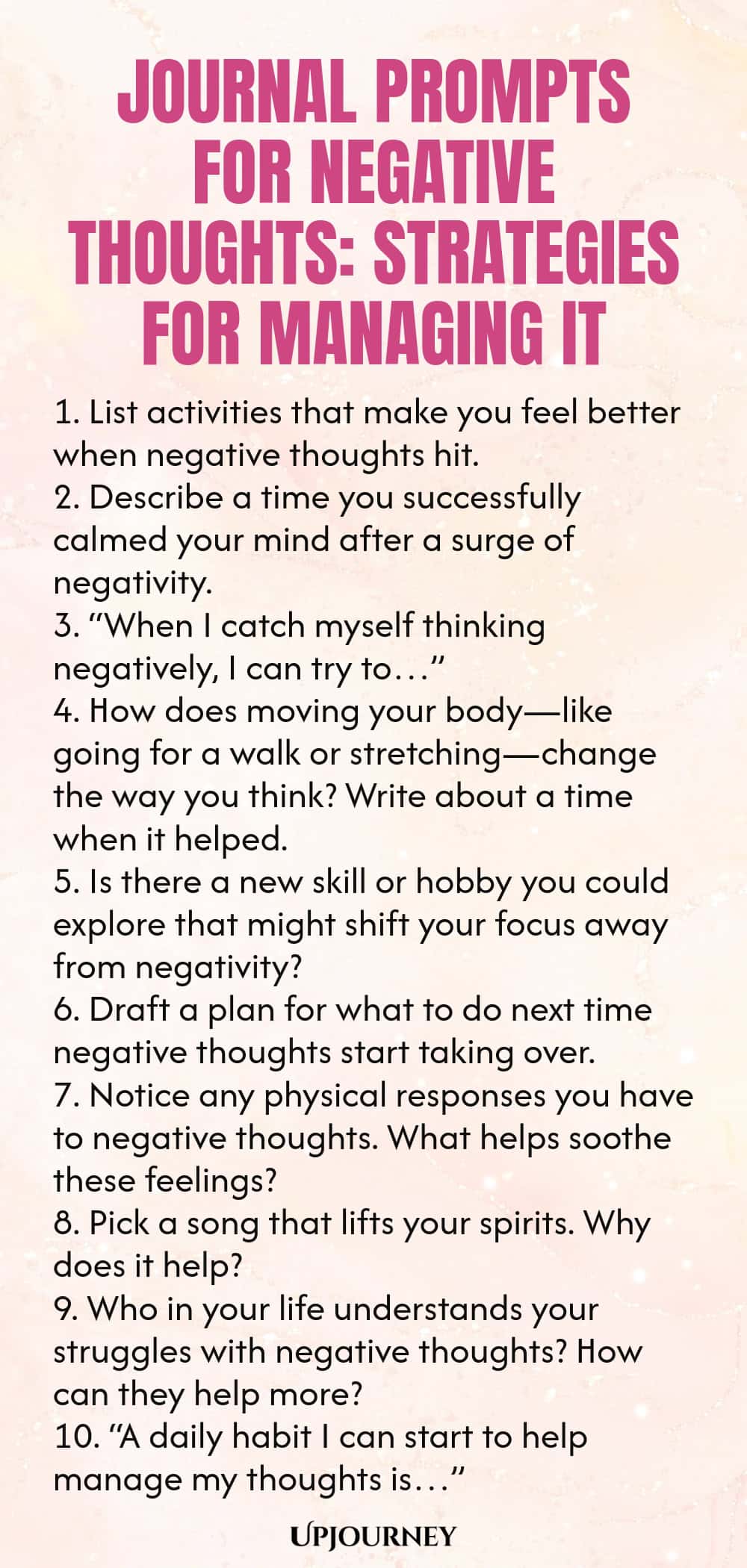 Journal Prompts for Negative Thoughts: Strategies for Managing It 1. List activities that make you feel better when negative thoughts hit. 2. Describe a time you successfully calmed your mind after a surge of negativity. 3. “When I catch myself thinking negatively, I can try to…” 4. How does moving your body—like going for a walk or stretching—change the way you think? Write about a time when it helped. 5. Is there a new skill or hobby you could explore that might shift your foc...