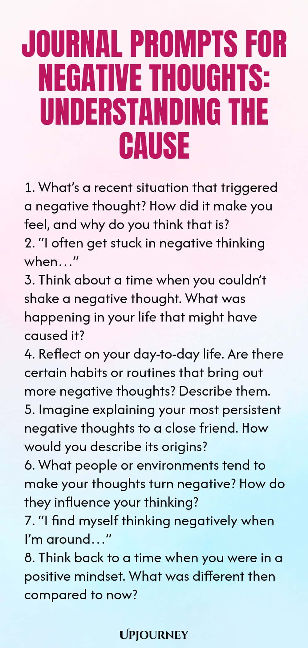Journal Prompts for Negative Thoughts: Understanding the Cause 1. What’s a recent situation that triggered a negative thought? How did it make you feel, and why do you think that is? 2. “I often get stuck in negative thinking when…” 3. Think about a time when you couldn’t shake a negative thought. What was happening in your life that might have caused it? 4. Reflect on your day-to-day life. Are there certain habits or routines that bring out more negative thoughts? Describe them....