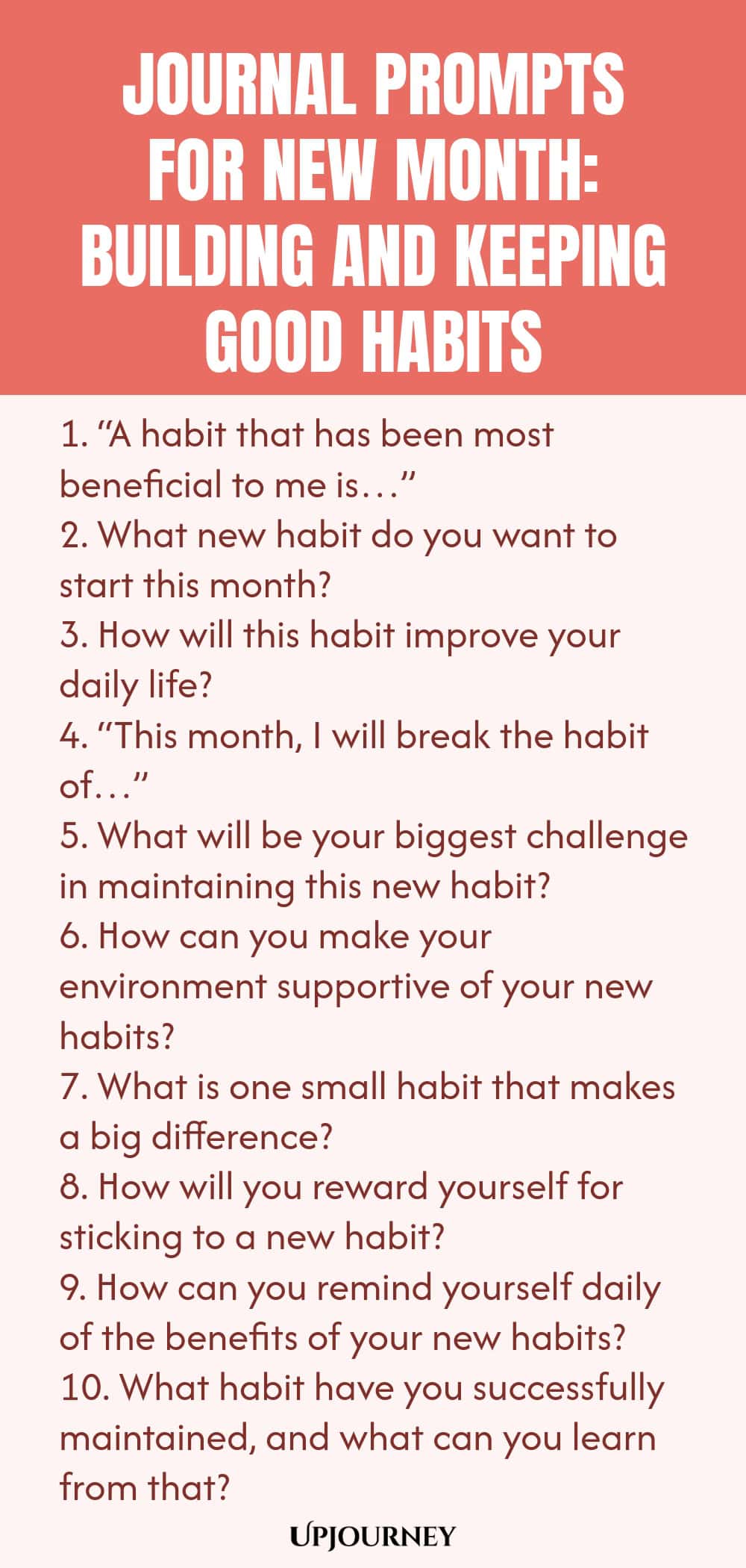 Journal Prompts for New Month: Building and Keeping Good Habits 1. “A habit that has been most beneficial to me is…” 2. What new habit do you want to start this month? 3. How will this habit improve your daily life? 4. “This month, I will break the habit of…” 5. What will be your biggest challenge in maintaining this new habit? 6. How can you make your environment supportive of your new habits? 7. What is one small habit that makes a big difference? 8. How will you reward you...