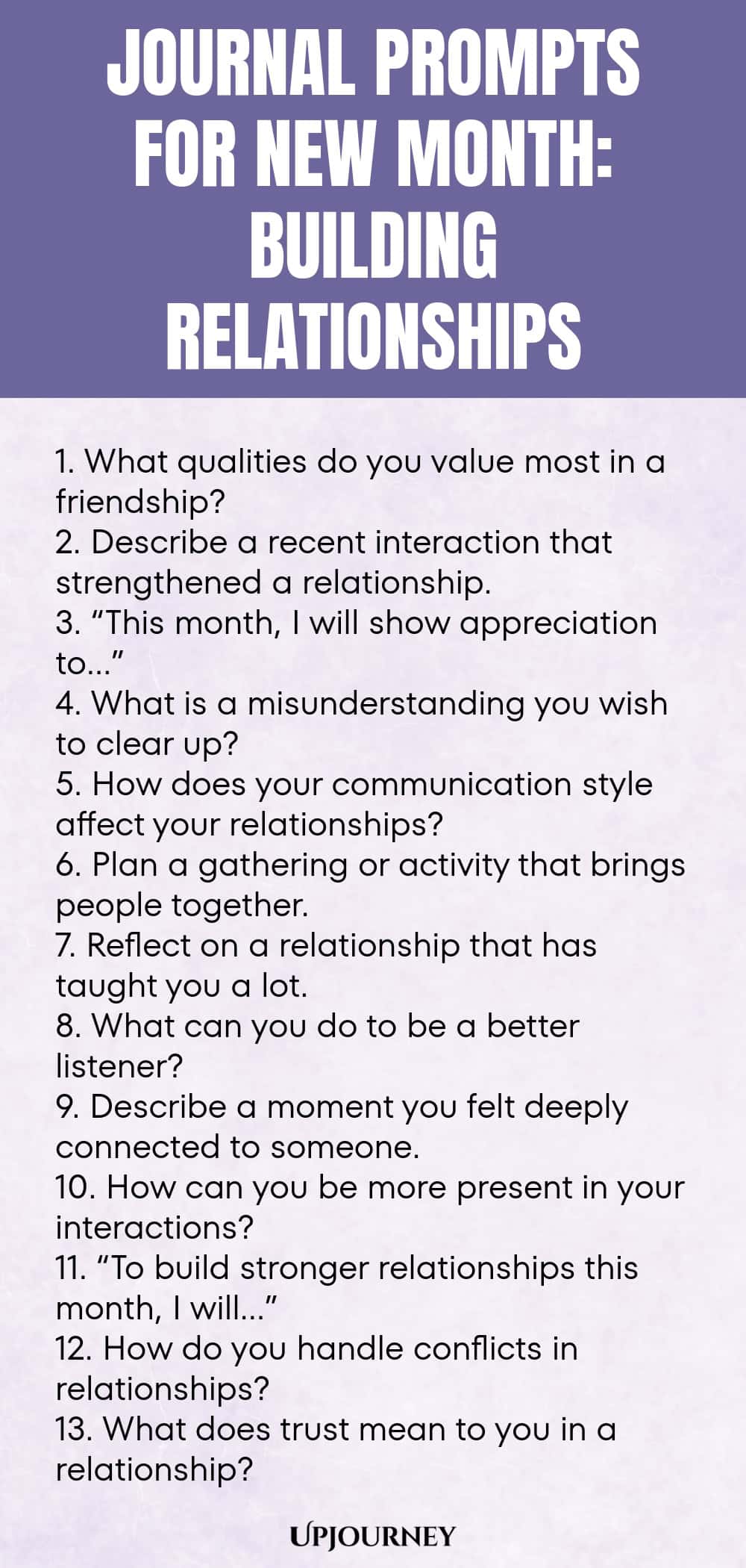 Journal Prompts for New Month: Building Relationships 1. What qualities do you value most in a friendship? 2. Describe a recent interaction that strengthened a relationship. 3. “This month, I will show appreciation to…” 4. What is a misunderstanding you wish to clear up? 5. How does your communication style affect your relationships? 6. Plan a gathering or activity that brings people together. 7. Reflect on a relationship that has taught you a lot. 8. What can you do to be a ...