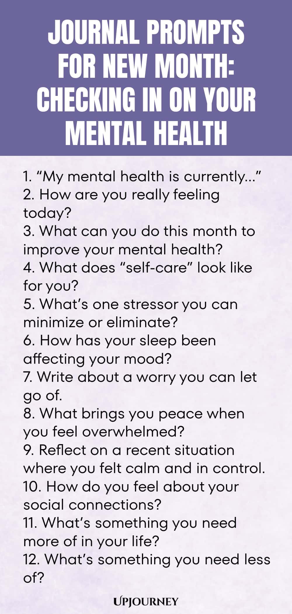Journal Prompts for New Month: Checking In on Your Mental Health 1. “My mental health is currently…” 2. How are you really feeling today? 3. What can you do this month to improve your mental health? 4. What does “self-care” look like for you? 5. What’s one stressor you can minimize or eliminate? 6. How has your sleep been affecting your mood? 7. Write about a worry you can let go of. 8. What brings you peace when you feel overwhelmed? 9. Reflect on a recent situation where y...