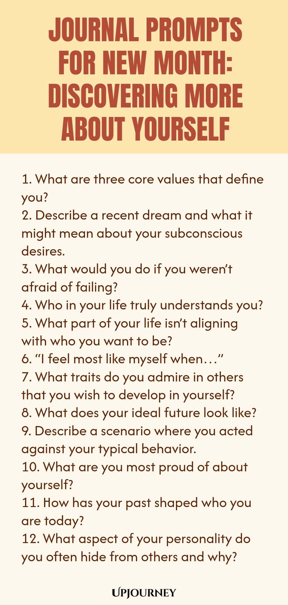 Journal Prompts for New Month: Discovering More About Yourself 1. What are three core values that define you? 2. Describe a recent dream and what it might mean about your subconscious desires. 3. What would you do if you weren’t afraid of failing? 4. Who in your life truly understands you? 5. What part of your life isn’t aligning with who you want to be? 6. “I feel most like myself when…” 7. What traits do you admire in others that you wish to develop in yourself? 8. What doe...