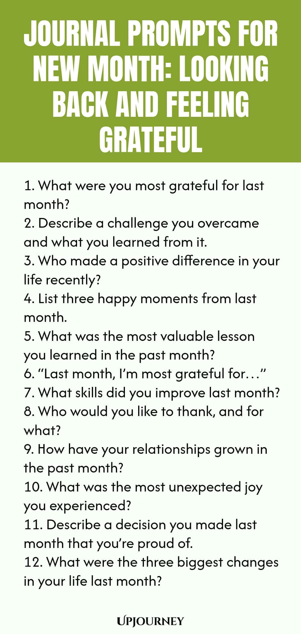 Journal Prompts for New Month: Looking Back and Feeling Grateful 1. What were you most grateful for last month? 2. Describe a challenge you overcame and what you learned from it. 3. Who made a positive difference in your life recently? 4. List three happy moments from last month. 5. What was the most valuable lesson you learned in the past month? 6. “Last month, I’m most grateful for…” 7. What skills did you improve last month? 8. Who would you like to thank, and for what? 9...