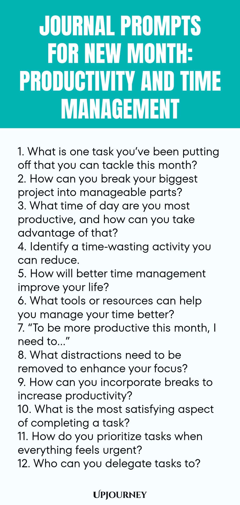 Journal Prompts for New Month: Productivity and Time Management 1. What is one task you’ve been putting off that you can tackle this month? 2. How can you break your biggest project into manageable parts? 3. What time of day are you most productive, and how can you take advantage of that? 4. Identify a time-wasting activity you can reduce. 5. How will better time management improve your life? 6. What tools or resources can help you manage your time better? 7. “To be more produ...