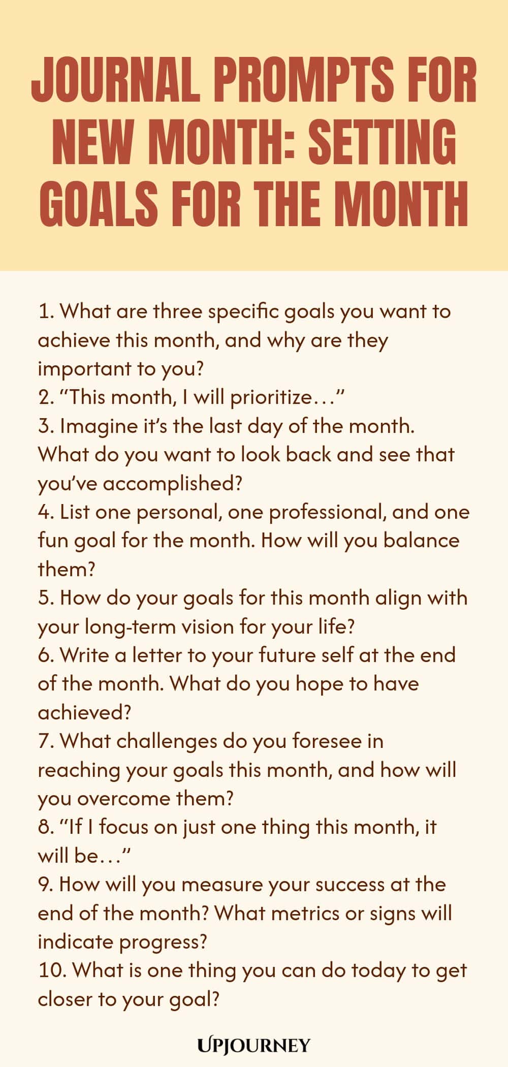 Journal Prompts for New Month: Setting Goals for the Month 1. What are three specific goals you want to achieve this month, and why are they important to you? 2. “This month, I will prioritize…” 3. Imagine it’s the last day of the month. What do you want to look back and see that you’ve accomplished? 4. List one personal, one professional, and one fun goal for the month. How will you balance them? 5. How do your goals for this month align with your long-term vision for your life...