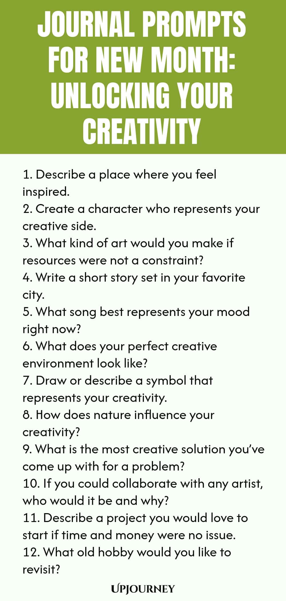 Journal Prompts for New Month: Unlocking Your Creativity 1. Describe a place where you feel inspired. 2. Create a character who represents your creative side. 3. What kind of art would you make if resources were not a constraint? 4. Write a short story set in your favorite city. 5. What song best represents your mood right now? 6. What does your perfect creative environment look like? 7. Draw or describe a symbol that represents your creativity. 8. How does nature influence your cre...