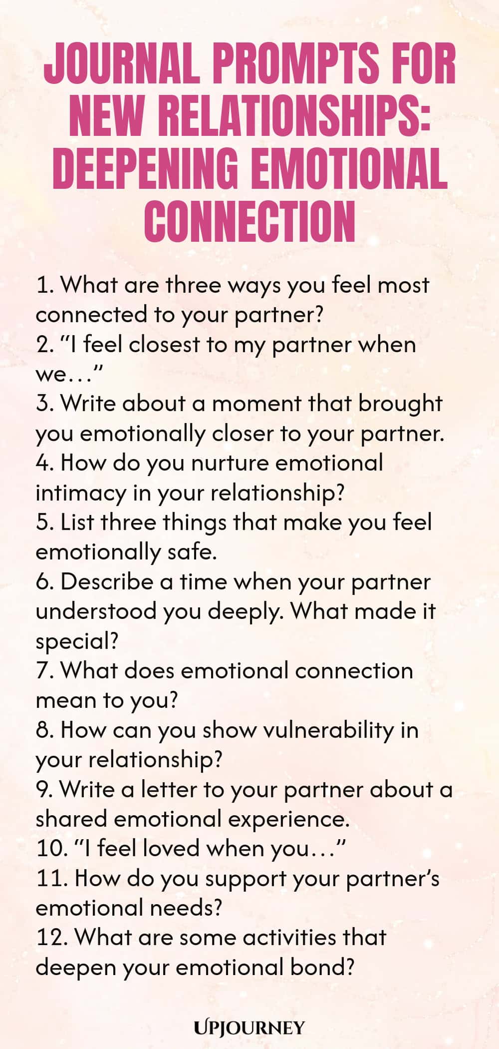Journal Prompts for New Relationships: Deepening Emotional Connection 1. What are three ways you feel most connected to your partner? 2. “I feel closest to my partner when we…” 3. Write about a moment that brought you emotionally closer to your partner. 4. How do you nurture emotional intimacy in your relationship? 5. List three things that make you feel emotionally safe. 6. Describe a time when your partner understood you deeply. What made it special? 7. What does emotional connect...