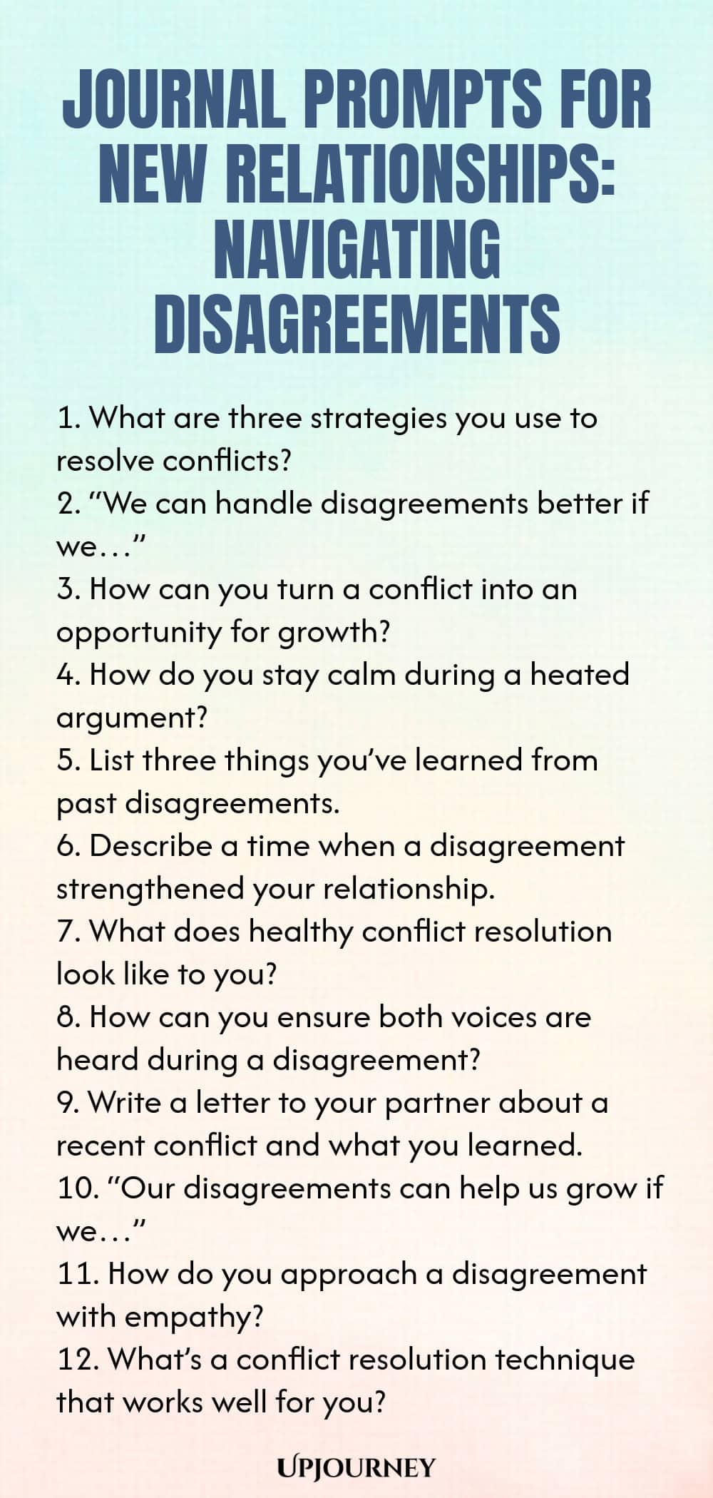 Journal Prompts for New Relationships: Navigating Disagreements 1. What are three strategies you use to resolve conflicts? 2. “We can handle disagreements better if we…” 3. How can you turn a conflict into an opportunity for growth? 4. How do you stay calm during a heated argument? 5. List three things you’ve learned from past disagreements. 6. Describe a time when a disagreement strengthened your relationship. 7. What does healthy conflict resolution look like to you? 8. How...