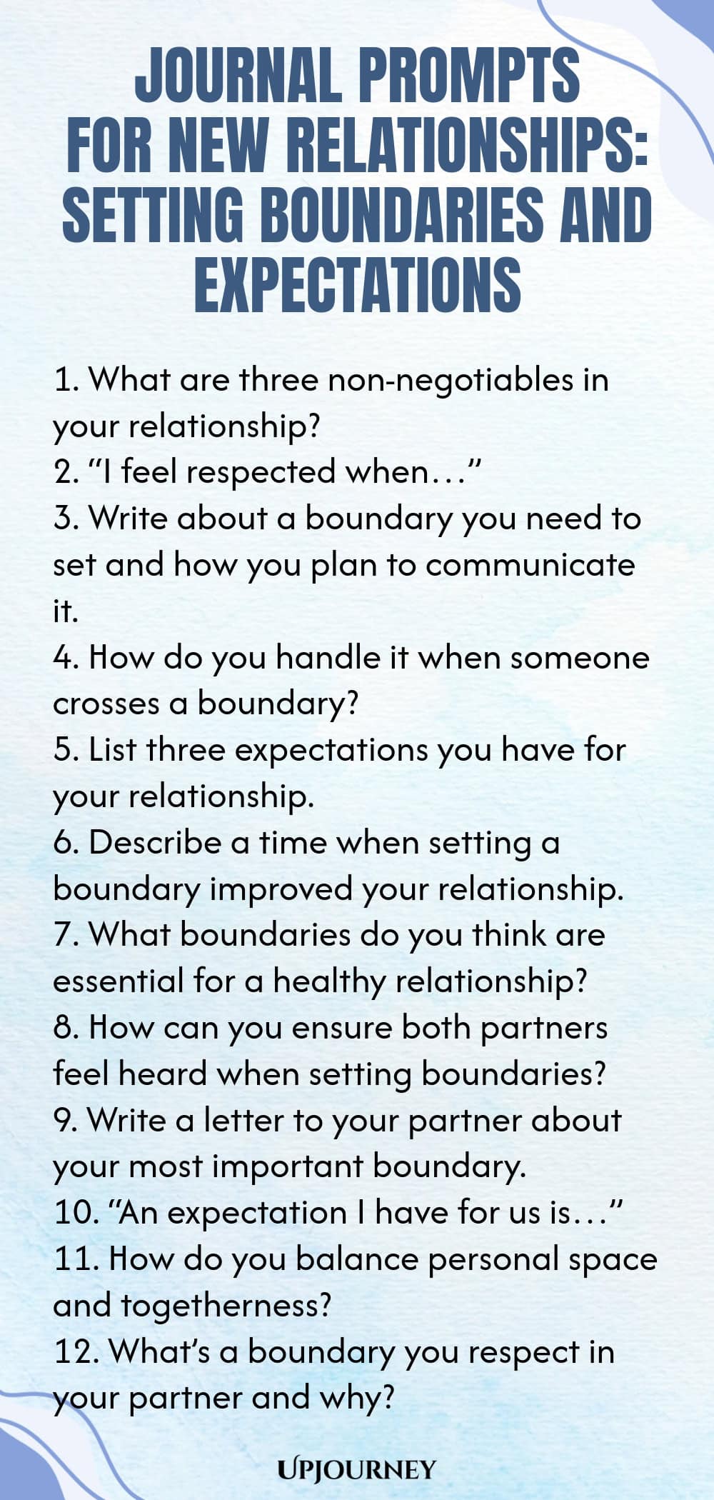 Journal Prompts for New Relationships: Setting Boundaries and Expectations 1. What are three non-negotiables in your relationship? 2. “I feel respected when…” 3. Write about a boundary you need to set and how you plan to communicate it. 4. How do you handle it when someone crosses a boundary? 5. List three expectations you have for your relationship. 6. Describe a time when setting a boundary improved your relationship. 7. What boundaries do you think are essential for a healt...