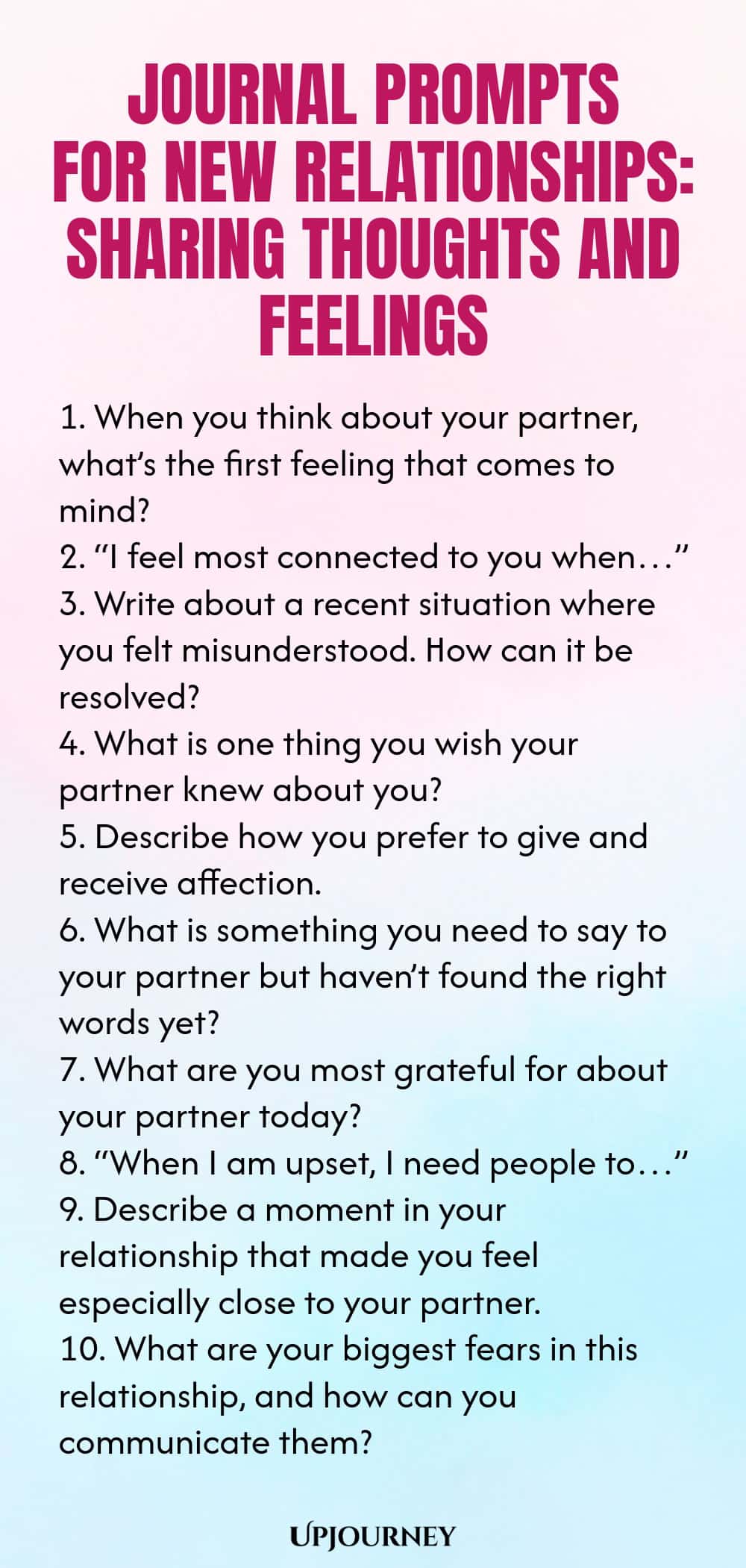Journal Prompts for New Relationships: Sharing Thoughts and Feelings 1. When you think about your partner, what’s the first feeling that comes to mind? 2. “I feel most connected to you when…” 3. Write about a recent situation where you felt misunderstood. How can it be resolved? 4. What is one thing you wish your partner knew about you? 5. Describe how you prefer to give and receive affection. 6. What is something you need to say to your partner but haven’t found the right word...